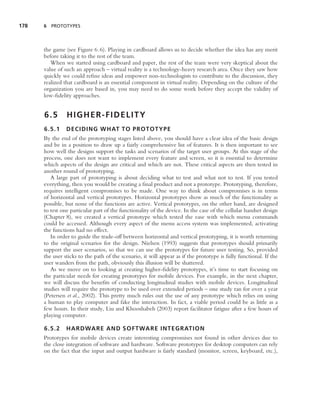178   6 PROTOTYPES




      the game (see Figure 6.6). Playing in cardboard allows us to decide whether the idea has any merit
      before taking it to the rest of the team.
         When we started using cardboard and paper, the rest of the team were very skeptical about the
      value of such an approach – virtual reality is a technology-heavy research area. Once they saw how
      quickly we could reﬁne ideas and empower non-technologists to contribute to the discussion, they
      realized that cardboard is an essential component in virtual reality. Depending on the culture of the
      organization you are based in, you may need to do some work before they accept the validity of
      low-ﬁdelity approaches.


      6.5       HIGHER-FIDELITY
      6.5.1     DECIDING WHAT TO PROTOTYPE
      By the end of the prototyping stages listed above, you should have a clear idea of the basic design
      and be in a position to draw up a fairly comprehensive list of features. It is then important to see
      how well the designs support the tasks and scenarios of the target user groups. At this stage of the
      process, one does not want to implement every feature and screen, so it is essential to determine
      which aspects of the design are critical and which are not. These critical aspects are then tested in
      another round of prototyping.
         A large part of prototyping is about deciding what to test and what not to test. If you tested
      everything, then you would be creating a ﬁnal product and not a prototype. Prototyping, therefore,
      requires intelligent compromises to be made. One way to think about compromises is in terms
      of horizontal and vertical prototypes. Horizontal prototypes show as much of the functionality as
      possible, but none of the functions are active. Vertical prototypes, on the other hand, are designed
      to test one particular part of the functionality of the device. In the case of the cellular handset design
      (Chapter 8), we created a vertical prototype which tested the ease with which menu commands
      could be accessed. Although every aspect of the menu access system was implemented, activating
      the functions had no effect.
         In order to guide the trade-off between horizontal and vertical prototyping, it is worth returning
      to the original scenarios for the design. Nielsen (1993) suggests that prototypes should primarily
      support the user scenarios, so that we can use the prototypes for future user testing. So, provided
      the user sticks to the path of the scenario, it will appear as if the prototype is fully functional. If the
      user wanders from the path, obviously this illusion will be shattered.
         As we move on to looking at creating higher-ﬁdelity prototypes, it’s time to start focusing on
      the particular needs for creating prototypes for mobile devices. For example, in the next chapter,
      we will discuss the beneﬁts of conducting longitudinal studies with mobile devices. Longitudinal
      studies will require the prototype to be used over extended periods – one study ran for over a year
      (Petersen et al., 2002). This pretty much rules out the use of any prototype which relies on using
      a human to play computer and fake the interaction. In fact, a viable period could be as little as a
      few hours. In their study, Liu and Khooshabeh (2003) report facilitator fatigue after a few hours of
      playing computer.

      6.5.2     HARDWARE AND SOFTWARE INTEGRATION
      Prototypes for mobile devices create interesting compromises not found in other devices due to
      the close integration of software and hardware. Software prototypes for desktop computers can rely
      on the fact that the input and output hardware is fairly standard (monitor, screen, keyboard, etc.),
 