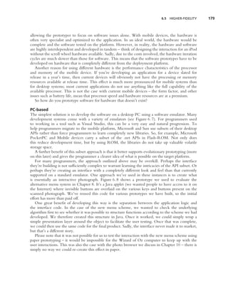 6.5   HIGHER-FIDELITY    179



allowing the prototyper to focus on software issues alone. With mobile devices, the hardware is
often very specialist and optimized to the application. In an ideal world, the hardware would be
complete and the software tested on the platform. However, in reality, the hardware and software
are highly interdependent and developed in tandem – think of designing the interaction for an iPod
without the scroll wheel hardware available. Sadly, due to the costs involved, the hardware iteration
cycles are much slower than those for software. This means that the software prototypes have to be
developed on hardware that is completely different from the deployment platform.
   Another reason for using different hardware is the performance characteristics of the processor
and memory of the mobile device. If you’re developing an application for a device slated for
release in a year’s time, then current devices will obviously not have the processing or memory
resources available at release time. This effect is much more pronounced for mobile systems than
for desktop systems; most current applications do not use anything like the full capability of the
available processor. This is not the case with current mobile devices – the form factor, and other
issues such as battery life, mean that processor speed and hardware resources are at a premium.
   So how do you prototype software for hardware that doesn’t exist?

PC-based
The simplest solution is to develop the software on a desktop PC using a software emulator. Many
development systems come with a variety of emulators (see Figure 6.7). For programmers used
to working in a tool such as Visual Studio, this can be a very easy and natural progression. To
help programmers migrate to the mobile platform, Microsoft and Sun use subsets of their desktop
APIs rather than force programmers to learn completely new libraries. So, for example, Microsoft
PocketPC and Mobile devices carry a subset of the .net APIs in Flash-ROM. Not only does
this reduce development time, but by using ROM, the libraries do not take up valuable volatile
storage space.
   A further beneﬁt of this subset approach is that it better supports evolutionary prototyping (more
on this later) and gives the programmer a clearer idea of what is possible on the target platform.
   For many programmers, the approach outlined above may be overkill. Perhaps the interface
they’re building is not sufﬁciently complex to warrant learning the intricacies of the API subset. Or
perhaps they’re creating an interface with a completely different look and feel than that currently
supported on a standard emulator. One approach we’ve used in these instances is to create what
is essentially an interactive photograph. Figure 6.8 shows a prototype we used to evaluate the
alternative menu system in Chapter 8. It’s a Java applet (we wanted people to have access to it on
the Internet) where invisible buttons are overlaid on the various keys and buttons present on the
scanned photograph. We’ve reused this code for various prototypes we have built, so the initial
effort has more than paid off.
   One great beneﬁt of developing this way is the separation between the application logic and
the interface code. In the case of the new menu scheme, we wanted to check the underlying
algorithm ﬁrst to see whether it was possible to structure functions according to the scheme we had
developed. We therefore created this structure in Java. Once it worked, we could simply wrap a
simple presentation layer around the object to facilitate the user testing. Once that was complete,
we could then use the same code for the ﬁnal product. Sadly, the interface never made it to market,
but that’s a different story.
   Please note that it was not possible for us to test the interaction with the new menu scheme using
paper prototyping – it would be impossible for the Wizard of Oz computer to keep up with the
user interactions. This was also the case with the photo browser we discuss in Chapter 10 – there is
simply no way we could re-create this effect in paper.
 