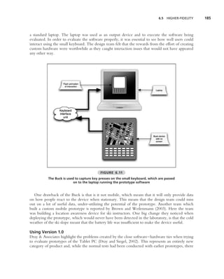 6.5   HIGHER-FIDELITY   185



a standard laptop. The laptop was used as an output device and to execute the software being
evaluated. In order to evaluate the software properly, it was essential to see how well users could
interact using the small keyboard. The design team felt that the rewards from the effort of creating
custom hardware were worthwhile as they caught interaction issues that would not have appeared
any other way.




                                           FIGURE 6.11
           The Buck is used to capture key presses on the small keyboard, which are passed
                           on to the laptop running the prototype software


  One drawback of the Buck is that is it not mobile, which means that it will only provide data
on how people react to the device when stationary. This means that the design team could miss
out on a lot of useful data, under-utilizing the potential of the prototype. Another team which
built a custom mobile prototype is reported by Brown and Weilenmann (2003). Here the team
was building a location awareness device for ski instructors. One big change they noticed when
deploying the prototype, which would never have been detected in the laboratory, is that the cold
weather of the ski slope meant that the battery life was insufﬁcient to make the device useful.

Using Version 1.0
Dray & Associates highlight the problems created by the close software–hardware ties when trying
to evaluate prototypes of the Tablet PC (Dray and Siegel, 2002). This represents an entirely new
category of product and, while the normal tests had been conducted with earlier prototypes, there
 
