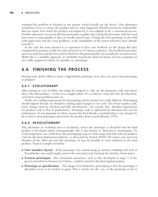 186   6 PROTOTYPES




      remained the problem of whether or not anyone would actually use the device. One alternative
      would have been to release the product and see what happened. Should reaction be unfavorable,
      then no matter how much the product was improved, it was unlikely to be a commercial success.
      Another alternative was to use the beta prototype to gather data. Using the prototype with the usual
      beta testers is unacceptable as they are hardly typical users. Testing the beta prototype in the ﬁeld
      with target users will also cause problems, as the unreliability of the system will skew their attitude
      towards it.
         In the end, the team deemed it so important to have user feedback on the design that they
      completed the product in full, but only released it to 47 chosen evaluators. The feedback from these
      users was analyzed, and the ﬁrst version released to the general public was actually the second version.
      While this is a laudable approach, it’s probably beyond the ﬁnancial means of most companies to
      use a fully engineered release of a product as a prototype.


      6.6       FINISHING THE PROCESS
      Having made all the effort to create a high-ﬁdelity prototype, how does one move from prototype
      to product?

      6.6.1 EVOLUTIONARY
      After putting in a lot of effort, one might be tempted to ‘tidy up’ the prototype code and release
      that as the ﬁnal product – evolve it to a higher plane. It’s a seductive route but, like all seductions,
      can lead to major problems later on.
         Firstly, the coding requirements for prototyping and for product are vastly different. Prototyping
      should support fast fail; we should be making rapid changes to our code. For release-quality code,
      every change must be checked and fully documented – not exactly ‘fast’. Another requirement
      for product code is that of performance. Prototype code is optimized for alteration but not for
      performance. It was primarily for these reasons that Fred Brooks concluded that it was cheaper by
      far to throw away prototypes and rewrite the product from scratch (Brooks, 1975).

      6.6.2 REVOLUTIONARY
      The alternative to evolution then is revolution, where the prototype is discarded and the ﬁnal
      product is developed afresh. Unsurprisingly, this is also known as ‘throwaway’ prototyping. To
      avoid temptation, one could force the prototyping team to work using tools that will not produce
      code for the ﬁnal deployment platform, as advocated by Schach (2002). Of course, one need not
      abandon all the effort put into the prototype. It may be possible to reuse elements in the ﬁnal
      product. Typical examples would be:

      • User interface layout. If the prototype was created using an interface building tool such as
        VisualStudio, one could simply remove the associated code but keep the interface forms intact.
      • Vertical prototypes. Key functional interaction, such as that developed in stage 3 of the
        process described in Section 6.6.3 below, could be reused in the ﬁnal implementation.
      • Prototype as speciﬁcation. The image of revolutionary prototyping is that the prototype is
        discarded, never to be looked at again. This is clearly not the case, as the prototype needs to
 