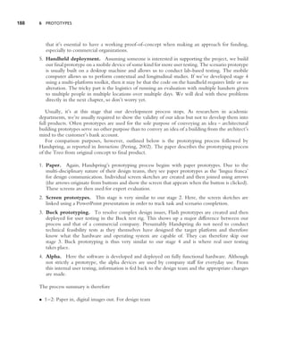 188   6 PROTOTYPES




         that it’s essential to have a working proof-of-concept when making an approach for funding,
         especially to commercial organizations.
      5. Handheld deployment. Assuming someone is interested in supporting the project, we build
         our ﬁnal prototype on a mobile device of some kind for more user testing. The scenario prototype
         is usually built on a desktop machine and allows us to conduct lab-based testing. The mobile
         computer allows us to perform contextual and longitudinal studies. If we’ve developed stage 4
         using a multi-platform toolkit, then it may be that the code on the handheld requires little or no
         alteration. The tricky part is the logistics of running an evaluation with multiple handsets given
         to multiple people in multiple locations over multiple days. We will deal with these problems
         directly in the next chapter, so don’t worry yet.

         Usually, it’s at this stage that our development process stops. As researchers in academic
      departments, we’re usually required to show the validity of our ideas but not to develop them into
      full products. Often prototypes are used for the sole purpose of conveying an idea – architectural
      building prototypes serve no other purpose than to convey an idea of a building from the architect’s
      mind to the customer’s bank account.
         For comparison purposes, however, outlined below is the prototyping process followed by
      Handspring, as reported in Interactions (Pering, 2002). The paper describes the prototyping process
      of the Treo from original concept to ﬁnal product.

      1. Paper. Again, Handspring’s prototyping process begins with paper prototypes. Due to the
         multi-disciplinary nature of their design teams, they see paper prototypes as the ‘lingua franca’
         for design communication. Individual screen sketches are created and then joined using arrows
         (the arrows originate from buttons and show the screen that appears when the button is clicked).
         These screens are then used for expert evaluation.
      2. Screen prototypes. This stage is very similar to our stage 2. Here, the screen sketches are
         linked using a PowerPoint presentation in order to track task and scenario completion.
      3. Buck prototyping. To resolve complex design issues, Flash prototypes are created and then
         deployed for user testing in the Buck test rig. This shows up a major difference between our
         process and that of a commercial company. Presumably Handspring do not need to conduct
         technical feasibility tests as they themselves have designed the target platform and therefore
         know what the hardware and operating system are capable of. They can therefore skip our
         stage 3. Buck prototyping is thus very similar to our stage 4 and is where real user testing
         takes place.
      4. Alpha. Here the software is developed and deployed on fully functional hardware. Although
         not strictly a prototype, the alpha devices are used by company staff for everyday use. From
         this internal user testing, information is fed back to the design team and the appropriate changes
         are made.

      The process summary is therefore

      • 1–2: Paper in, digital images out. For design team
 