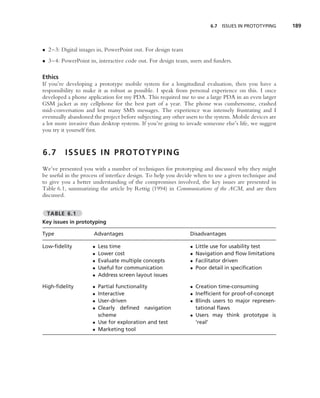 6.7 ISSUES IN PROTOTYPING      189



• 2–3: Digital images in, PowerPoint out. For design team
• 3–4: PowerPoint in, interactive code out. For design team, users and funders.

Ethics
If you’re developing a prototype mobile system for a longitudinal evaluation, then you have a
responsibility to make it as robust as possible. I speak from personal experience on this. I once
developed a phone application for my PDA. This required me to use a large PDA in an even larger
GSM jacket as my cellphone for the best part of a year. The phone was cumbersome, crashed
mid-conversation and lost many SMS messages. The experience was intensely frustrating and I
eventually abandoned the project before subjecting any other users to the system. Mobile devices are
a lot more invasive than desktop systems. If you’re going to invade someone else’s life, we suggest
you try it yourself ﬁrst.


6.7      ISSUES IN PROTOTYPING
We’ve presented you with a number of techniques for prototyping and discussed why they might
be useful in the process of interface design. To help you decide when to use a given technique and
to give you a better understanding of the compromises involved, the key issues are presented in
Table 6.1, summarizing the article by Rettig (1994) in Communications of the ACM, and are then
discussed.


  TABLE 6.1
Key issues in prototyping

Type                  Advantages                               Disadvantages

Low-ﬁdelity          •   Less time                             •   Little use for usability test
                     •   Lower cost                            •   Navigation and ﬂow limitations
                     •   Evaluate multiple concepts            •   Facilitator driven
                     •   Useful for communication              •   Poor detail in speciﬁcation
                     •   Address screen layout issues

High-ﬁdelity         • Partial functionality                   • Creation time-consuming
                     • Interactive                             • Inefﬁcient for proof-of-concept
                     • User-driven                             • Blinds users to major represen-
                     • Clearly deﬁned navigation                 tational ﬂaws
                       scheme                                  • Users may think prototype is
                     • Use for exploration and test              ‘real’
                     • Marketing tool
 
