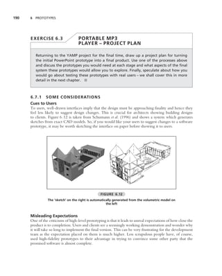 190   6 PROTOTYPES




      EXERCISE 6.3                  PORTABLE MP3
                                    PLAYER – PROJECT PLAN

         Returning to the YAMP project for the ﬁnal time, draw up a project plan for turning
         the initial PowerPoint prototype into a ﬁnal product. Use one of the processes above
         and discuss the prototypes you would need at each stage and what aspects of the ﬁnal
         system these prototypes would allow you to explore. Finally, speculate about how you
         would go about testing these prototypes with real users – we shall cover this in more
         detail in the next chapter. ■



      6.7.1    SOME CONSIDERATION S
      Cues to Users
      To users, well-drawn interfaces imply that the design must be approaching ﬁnality and hence they
      feel less likely to suggest design changes. This is crucial for architects showing building designs
      to clients. Figure 6.12 is taken from Schumann et al. (1996) and shows a system which generates
      sketches from exact CAD models. So, if you would like your users to suggest changes to a software
      prototype, it may be worth sketching the interface on paper before showing it to users.




                                                  FIGURE 6.12
                 The ‘sketch’ on the right is automatically generated from the volumetric model on
                                                       the left


      Misleading Expectations
      One of the criticisms of high-level prototyping is that it leads to unreal expectations of how close the
      product is to completion. Users and clients see a seemingly working demonstration and wonder why
      it will take so long to implement the ﬁnal version. This can be very frustrating for the development
      team as the expectation placed on them is much higher. Less scrupulous people have, of course,
      used high-ﬁdelity prototypes to their advantage in trying to convince some other party that the
      promised software is almost complete.
 