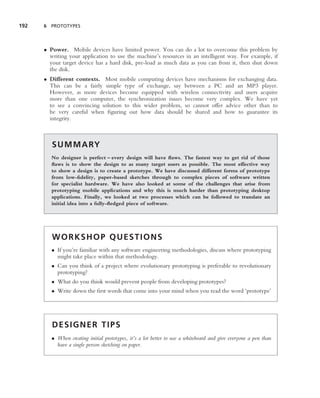 192   6 PROTOTYPES




      • Power. Mobile devices have limited power. You can do a lot to overcome this problem by
        writing your application to use the machine’s resources in an intelligent way. For example, if
        your target device has a hard disk, pre-load as much data as you can from it, then shut down
        the disk.
      • Different contexts. Most mobile computing devices have mechanisms for exchanging data.
        This can be a fairly simple type of exchange, say between a PC and an MP3 player.
        However, as more devices become equipped with wireless connectivity and users acquire
        more than one computer, the synchronization issues become very complex. We have yet
        to see a convincing solution to this wider problem, so cannot offer advice other than to
        be very careful when ﬁguring out how data should be shared and how to guarantee its
        integrity.



         S U M M A RY
         No designer is perfect – every design will have ﬂaws. The fastest way to get rid of those
         ﬂaws is to show the design to as many target users as possible. The most effective way
         to show a design is to create a prototype. We have discussed different forms of prototype
         from low-ﬁdelity, paper-based sketches through to complex pieces of software written
         for specialist hardware. We have also looked at some of the challenges that arise from
         prototyping mobile applications and why this is much harder than prototyping desktop
         applications. Finally, we looked at two processes which can be followed to translate an
         initial idea into a fully-ﬂedged piece of software.




         WORKSHOP QUESTIONS
         • If you’re familiar with any software engineering methodologies, discuss where prototyping
           might take place within that methodology.
         • Can you think of a project where evolutionary prototyping is preferable to revolutionary
           prototyping?
         • What do you think would prevent people from developing prototypes?
         • Write down the ﬁrst words that come into your mind when you read the word ‘prototype’




         DESIGNER TIPS
         • When creating initial prototypes, it’s a lot better to use a whiteboard and give everyone a pen than
           have a single person sketching on paper.
 