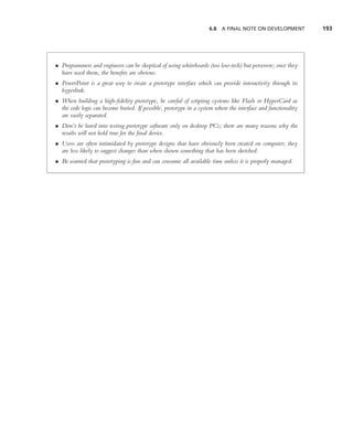 6.8 A FINAL NOTE ON DEVELOPMENT            193




• Programmers and engineers can be skeptical of using whiteboards (too low-tech) but persevere; once they
  have used them, the beneﬁts are obvious.
• PowerPoint is a great way to create a prototype interface which can provide interactivity through its
  hyperlink.
• When building a high-ﬁdelity prototype, be careful of scripting systems like Flash or HyperCard as
  the code logic can become buried. If possible, prototype in a system where the interface and functionality
  are easily separated.
• Don’t be lured into testing prototype software only on desktop PCs; there are many reasons why the
  results will not hold true for the ﬁnal device.
• Users are often intimidated by prototype designs that have obviously been created on computer; they
  are less likely to suggest changes than when shown something that has been sketched.
• Be warned that prototyping is fun and can consume all available time unless it is properly managed.
 