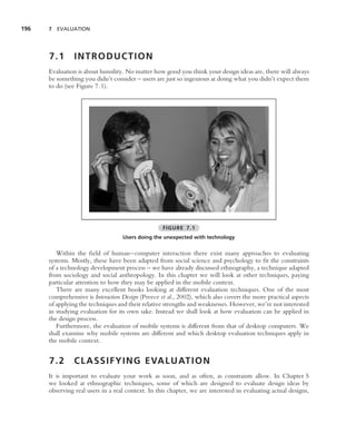 196   7 EVALUATION




      7.1       INTRODUCTION
      Evaluation is about humility. No matter how good you think your design ideas are, there will always
      be something you didn’t consider – users are just so ingenious at doing what you didn’t expect them
      to do (see Figure 7.1).




                                                   FIGURE 7.1
                                   Users doing the unexpected with technology


         Within the ﬁeld of human–computer interaction there exist many approaches to evaluating
      systems. Mostly, these have been adapted from social science and psychology to ﬁt the constraints
      of a technology development process – we have already discussed ethnography, a technique adapted
      from sociology and social anthropology. In this chapter we will look at other techniques, paying
      particular attention to how they may be applied in the mobile context.
         There are many excellent books looking at different evaluation techniques. One of the most
      comprehensive is Interaction Design (Preece et al., 2002), which also covers the more practical aspects
      of applying the techniques and their relative strengths and weaknesses. However, we’re not interested
      in studying evaluation for its own sake. Instead we shall look at how evaluation can be applied in
      the design process.
         Furthermore, the evaluation of mobile systems is different from that of desktop computers. We
      shall examine why mobile systems are different and which desktop evaluation techniques apply in
      the mobile context.


      7.2       C L A S S I F Y I N G E VA L U AT I O N
      It is important to evaluate your work as soon, and as often, as constraints allow. In Chapter 5
      we looked at ethnographic techniques, some of which are designed to evaluate design ideas by
      observing real users in a real context. In this chapter, we are interested in evaluating actual designs,
 