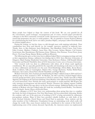 ACKNOWLEDGMENTS
Many people have helped us shape the content of this book. We are very grateful for all
the conversations, email exchanges, encouragement and, of course, research papers provided by
colleagues in the HCI community around the world. Anonymous reviewers at various stages in the
manuscript preparation also gave us useful guidance. We are grateful to Gaynor Redvers-Mutton
for commissioning the book and to our editor, Jonathan Shipley, and project editor David Barnard,
for all their helpful advice.
   During the writing, we had the chance to talk through issues with inspiring individuals. Their
contributions have been used directly (as, for example, interview material) or indirectly here.
Thanks, then, to Ben Bederson, Jason Brotherton, Ann Blandford, David Cairns, Paul Cairns,
Fabio Crestani, Matthew Chalmers, Susan Dray, Elise Levanto, Stefano Mizzaro, Carl Gutwin,
Scott Jenson, Ben Shneiderman, Phil Stenton, Jenny Tillotson, Don Norman, Teresa Peters, Jenny
Preece, Yin Leng Theng, Marion Walton and Kevin Warwick.
   The following also gave us their time but in addition helped Matt in arranging meetings and visits
at their organizations during a sabbatical, fact-ﬁnding trip in 2004: Steve Brewster (University of
Glasgow), Mark Dunlop (Strathclyde University), Panu Korhonen (Nokia), Cliff Randell (Bristol
University) and Harold Thimbleby (then of UCL Interaction Centre; now at Swansea University).
   ‘Our’ research work was done in collaboration with others, all of whom made signiﬁcant
contributions. We are especially grateful for the enjoyable and stimulating work times we have had
we these collaborators and friends over the years: David Bainbridge, Edwin Blake, Kevin Boone,
Andy Cockburn, Sally Jo Cunningham, Shaleen Deo, George Buchanan, Norliza Mohd-Nasir,
Pritti Jane, Steve Jones, Dynal Patel, Harold Thimbleby and Nigel Warren.
   Waikato University, New Zealand, provided funding for Matt’s sabbatical trip in 2004 and Gary’s
sabbatical trip to New Zealand in 2003. At Waikato, the HCI and New Zealand Digital Library
research groups provided a great environment in which to nurture ideas. Thanks especially to Mark
Apperley (for helping in the laid-back thinking), Dana MacKay (who offered up interesting thoughts
on social interaction), Dave Nichols (for many good pointers to useful material), Bill Rogers (for
early morning encouragement and discussions), Kirsten Thomson (for helping organize usability
studies) and Ian Witten (for sage advice on the joys of book writing). Additional thanks to the many
students at Waikato who have helped make the work fun, including Gareth Bradley, Tim Barnett,
Jason Catchpole, Anette Olsson and Rachel Hunt.
   Gary’s colleagues at UCT have been very understanding about giving him time to complete
this book; his head of department, Prof. Ken MacGregor, has been particularly forbearing. Besides
the academic staff, one of the great joys of working at UCT is being surrounded by enthusiastic
post-graduate students. Many of these have provided valuable feedback on early drafts of the
book, Richard Schroder, David Nunez and Dynal Patel in particular. These students and the
other members of the Collaborative Visualisation Group are undertaking work which really will
change the world. Also, many honors students have contributed to the content of this book by
implementing some of the systems discussed. Speciﬁcally, the classroom system was implemented
 