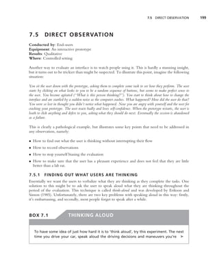 7.5 DIRECT OBSERVATION           199



7.5        D I R E C T O B S E RVAT I O N
Conducted by: End-users
Equipment: An interactive prototype
Results: Qualitative
Where: Controlled setting

Another way to evaluate an interface is to watch people using it. This is hardly a stunning insight,
but it turns out to be trickier than might be suspected. To illustrate this point, imagine the following
situation:

You sit the user down with the prototype, asking them to complete some task to see how they perform. The user
starts by clicking on what looks to you to be a random sequence of buttons, but seems to make perfect sense to
the user. You become agitated (‘‘What is this person thinking?’’). You start to think about how to change the
interface and are startled by a sudden noise as the computer crashes. What happened? How did the user do that?
You were so lost in thought you didn’t notice what happened. Now you are angry with yourself and the user for
crashing your prototype. The user reacts badly and loses self-conﬁdence. When the prototype restarts, the user is
loath to click anything and defers to you, asking what they should do next. Eventually the session is abandoned
as a failure.

This is clearly a pathological example, but illustrates some key points that need to be addressed in
any observation, namely:

• How to ﬁnd out what the user is thinking without interrupting their ﬂow
• How to record observations
• How to stop yourself biasing the evaluation
• How to make sure that the user has a pleasant experience and does not feel that they are little
  better than a lab rat.

7.5.1     FINDING OUT WHAT USERS ARE THINKING
Essentially we want the users to verbalize what they are thinking as they complete the tasks. One
solution to this might be to ask the user to speak aloud what they are thinking throughout the
period of the evaluation. This technique is called think-aloud and was developed by Erikson and
Simon (1985). Unfortunately, there are two key problems with speaking aloud in this way: ﬁrstly,
it’s embarrassing, and secondly, most people forget to speak after a while.


BOX 7.1                    THINKING ALOUD


   To have some idea of just how hard it is to ‘think aloud’, try this experiment. The next
   time you drive your car, speak aloud the driving decisions and maneuvers you’re ➤
 