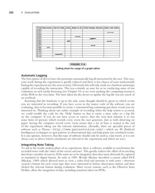 202   7 EVALUATION




                    Time Help button Ask for help Undo Apply to all Check design decision Open new editor
                    0:00
                    0:01
                    0:02
                    0:03
                    0:04
                    0:05
                    0:06
                    0:07
                    0:08
                    0:09
                    0:10
                    0:11
                    0:12



                                                       FIGURE 7.4
                                       Coding sheet for usage of a graph editor


      Automatic Logging
      The best option of all is to have the prototype automatically log all interaction by the user. This way,
      your work during the experiment is greatly reduced and there is less chance of your inadvertently
      biasing the experiment (see the next section). Obviously this will only work on a hardware prototype
      capable of recording the interaction. This was certainly an issue for us in conducting some of our
      evaluation on rich media browsing (see Chapter 10) as we were pushing the computing resources
      of the PDA to the very limit. The time taken for the device to update the log ﬁle was too much of
      an overhead.
          Assuming that the hardware is up to the task, some thought should be given to which events
      you are interested in recording. If you have access to the source code of the software you are
      evaluating, then it becomes possible to create a customized log containing just those events you are
      interested in. Thinking about our earlier example of recording when the help system is accessed;
      we could modify the code for the ‘Help’ button so that it wrote a time value to a log ﬁle
      on the computer. If you do not have access to source, then the next best solution is to run
      some form of spyware which records every event the user generates. Just as with observing on
      paper, having the computer record every event means that a lot of time is wasted at the end
      of the experiment sifting out the relevant information. (Actually, there are specialist pieces of
      software such as Theme – http://www.patternvision.com/ – which use AI (Artiﬁcial
      Intelligence) techniques to spot patterns in observational data and help point out correlated events.
      It is our opinion, however, that this type of software should only be used as a last resort, as it is not
      always easy to detect which correlations are relevant to the experiment and which are not.)

      Integrating Note Taking
      To aid in the results analysis phase of an experiment, there is software available to synchronize the
      recorded notes with the video of the screen and user. This greatly reduces the effort of reconciling
      data from a number of sources. If the notes are to be integrated, then they must obviously be captured
      or translated to digital format. As early as 1989, Wendy Mackay described a system called EVA
      (Mackay, 1989) which allowed users to view a video feed and annotate it with notes – observers
      created a button for each event type they were interested in before observation started, and then
      clicked the relevant button during evaluation. More recent systems, such as the Observer from
      Noldus, allow the integration of data, including notations taken on PDAs.
 