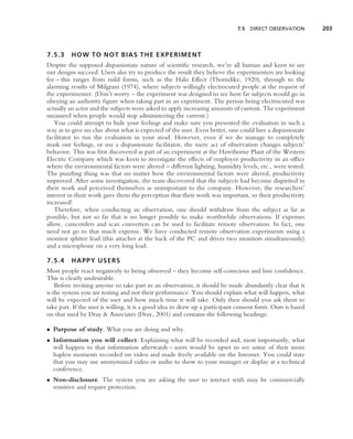7.5 DIRECT OBSERVATION         203



7.5.3     HOW TO NOT BIAS THE EXPERIMENT
Despite the supposed dispassionate nature of scientiﬁc research, we’re all human and keen to see
our designs succeed. Users also try to produce the result they believe the experimenters are looking
for – this ranges from mild forms, such as the Halo Effect (Thorndike, 1920), through to the
alarming results of Milgram (1974), where subjects willingly electrocuted people at the request of
the experimenter. (Don’t worry – the experiment was designed to see how far subjects would go in
obeying an authority ﬁgure when taking part in an experiment. The person being electrocuted was
actually an actor and the subjects were asked to apply increasing amounts of current. The experiment
measured when people would stop administering the current.)
   You could attempt to hide your feelings and make sure you presented the evaluation in such a
way as to give no clue about what is expected of the user. Even better, one could hire a dispassionate
facilitator to run the evaluation in your stead. However, even if we do manage to completely
mask our feelings, or use a dispassionate facilitator, the mere act of observation changes subjects’
behavior. This was ﬁrst discovered as part of an experiment at the Hawthorne Plant of the Western
Electric Company which was keen to investigate the effects of employee productivity in an ofﬁce
where the environmental factors were altered – different lighting, humidity levels, etc., were tested.
The puzzling thing was that no matter how the environmental factors were altered, productivity
improved. After some investigation, the team discovered that the subjects had become dispirited in
their work and perceived themselves as unimportant to the company. However, the researchers’
interest in their work gave them the perception that their work was important, so their productivity
increased!
   Therefore, when conducting an observation, one should withdraw from the subject as far as
possible, but not so far that is no longer possible to make worthwhile observations. If expenses
allow, camcorders and scan converters can be used to facilitate remote observation. In fact, one
need not go to that much expense. We have conducted remote observation experiments using a
monitor splitter lead (this attaches at the back of the PC and drives two monitors simultaneously)
and a microphone on a very long lead.

7.5.4     HAPPY USERS
Most people react negatively to being observed – they become self-conscious and lose conﬁdence.
This is clearly undesirable.
    Before inviting anyone to take part in an observation, it should be made abundantly clear that it
is the system you are testing and not their performance. You should explain what will happen, what
will be expected of the user and how much time it will take. Only then should you ask them to
take part. If the user is willing, it is a good idea to draw up a participant consent form. Ours is based
on that used by Dray & Associates (Dray, 2001) and contains the following headings:

• Purpose of study. What you are doing and why.
• Information you will collect. Explaining what will be recorded and, most importantly, what
  will happen to that information afterwards – users would be upset to see some of their more
  hapless moments recorded on video and made freely available on the Internet. You could state
  that you may use anonymized video or audio to show to your manager or display at a technical
  conference.
• Non-disclosure. The system you are asking the user to interact with may be commercially
  sensitive and require protection.
 