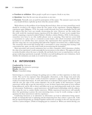 204   7 EVALUATION




      • Freedom to withdraw. Allow people to pull out or request a break at any time.
      • Questions. State that the user may ask questions at any time.
      • Payment. Normally users are paid for participation of this nature. The amount is up to you, but
        you should tell them explicitly up-front what this amount will be.

         With reference to the problem of user-biasing discussed above, there are issues around how much
      should be revealed to the subjects about the true nature of the experiment. Quoting Milgram’s
      experiment again (Milgram, 1974), his results would obviously have been meaningless had he told
      the subjects that they were not actually electrocuting the actor. However, are the results from
      this work worth the emotional trauma experienced by the subjects? A more recent example from
      mobile computing is reported in Jakob Nielsen’s Alertbox column (Nielsen, 2004). In this instance,
      researchers were keen to see why mobile phones were so annoying. They had two actors hold
      a conversation in a place such as a restaurant or train station, after which researchers interviewed
      bystanders to see whether they were annoyed. The experimenters then repeated the process, but
      this time using only one actor speaking their half of the original conversation into a cellular handset.
      The researchers discovered that hearing half a conversation is more annoying than hearing a full
      conversation but, again, was this result worth inconveniencing the bystanders?
         Most universities and research institutions have an ethics committee which determines whether
      the value of an experiment’s results outweigh the inconvenience to the subjects. This approach started
      in medical faculties where the issue is, literally, life and death, but is now accepted practice with any
      group conducting experiments on people. So before you rush headlong into user evaluations, check
      whether the institution you study at or work for has such a policy.


      7.6       I N T E RV I E W S
      Conducted by: End-users
      Equipment: An interactive prototype
      Results: Qualitative
      Where: Controlled setting

      Interviewing is a common technique for getting users to reﬂect on their experience in their own
      words. This can be less expensive than ethnographic observation, as the design team need only
      record and review a few hours’ worth of interview material as opposed to what could be days’
      worth of recorded observations. As with other forms of evaluation which require direct interaction
      with the user, the value of the session depends a lot on the quality of the interviewer. A good
      interviewer will be able to put the interviewee at ease, let them express their point of view without
      being inﬂuenced, and be able to detect and follow up on any interesting points made in the course
      of conversation. Furthermore, a good interviewer can build trusted relationships with the subjects,
      thus easing the way to conduct further interviews. Whilst experienced interviewers will naturally
      direct the questioning to pursue the most interesting issues, it may be worth creating a script of
      questions for those interviewers with less experience.
         Conducting interviews as an alternative to observation can lead to information being missed.
      People are fantastically bad at explaining and deconstructing how they achieve a given task. Tasks
      that are repeated frequently are chunked together and become secondary to the user, but may prove
      vital for a system designer. (Think of changing gear in a manual car. When you started driving, you
 