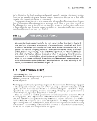 7.7   QUESTIONNAIRES      205



had to think about the clutch, accelerator and gearshift separately, requiring a lot of concentration.
Once you had learned to drive, gear changing became a single action, allowing you to do it while
changing radio channels and chatting to a passenger.)
   From our experience, interviews have greatest value when conducted in conjunction with some
form of observation, either ethnographic or laboratory based. Often in observation you will see
the subject perform some action which seems incredibly strange to you, but makes perfect sense
to them. Asking the users about that incident can lead to very interesting insights into where their
mental model diverges from yours – see Box 7.2.


BOX 7.2                  ‘THE LONG WAY ROUND’


   When conducting the experiments for the new menu interface described in Chapter 8,
   one user ignored the rapid access system of the new handset completely and simply
   scrolled to the desired function using the down arrow. In one instance this took 74 key
   presses! (As we were using key presses as a metric to evaluate the efﬁcacy of the new
   system, this was very worrying.) At the end of the experiment, we interviewed the user
   and asked why they had adopted this strategy when it was clearly slower than using
   the numeric keys. He replied that using the down arrow he did not have to think about
   what key to press next – although slower in terms of key presses it was guaranteed to
   arrive at the desired option (eventually). Relying solely on the video recording of the
   session, we would never have had this insight. ■



7.7      QUESTIONNAIRES
Conducted by: End-users
Equipment: An interactive prototype & questionnaire
Results: Qualitative & Quantitative
Where: Anywhere

Another popular technique for garnering user opinion is the questionnaire. This technique is popular
as it has the potential to reach a very wide audience, is cheap to administer and can be analyzed
rapidly. Of course, it can never be as ﬂexible as an interview and requires a lot of effort to design,
especially if the user is completing it with no external help. Designing a good questionnaire is a
complicated process, especially if the results are to be reliable.
   There are a number of standard questionnaires for conducting interface evaluations. One of
the most popular is QUIS – Questionnaire for User Interaction Satisfaction (http://www.lap.
umd.edu/QUIS/) – developed and reﬁned by the Human–Computer Interaction Lab at the Uni-
versity of Maryland. Many more can be found at Gary Perlman’s site (http://www.acm.org/
∼perlman/question.html) (Perlman, 1998), but none are designed speciﬁcally for evaluating
mobile systems. This almost begs mobile interaction researchers to create their own questionnaires,
but this task can be a lot more complex than it ﬁrst appears.
 