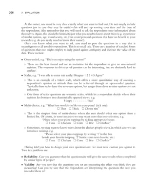 206   7 EVALUATION




         At the outset, one must be very clear exactly what you want to ﬁnd out. Do not simply include
      questions just in case they may be useful – this will end up wasting your time and the time of
      the respondents. Also remember that you will need to ask the respondent some information about
      themselves. Again, this should be limited to just what you need to know about them (e.g. experience
      of similar systems, age, visual acuity, etc.) but avoid personal questions that have no beneﬁt to your
      research (e.g. do you really need to know their name?).
         Once you know what you want to ask, you need to pose the questions in a way that is
      unambiguous to all possible respondents. This is no small task. There are a number of standard forms
      of questions that one might employ to help guard against ambiguity and increase the value of the
      data. These include:

      • Open-ended, e.g. ‘‘Did you enjoy using the system?’’
        ◦ These are the least formal and are an invitation for the respondent to give an unstructured
          opinion. The responses to this type of question can be interesting, but are obviously hard to
          analyze.
      • Scalar, e.g. ‘‘I was able to enter text easily: Disagree 1 2 3 4 5 Agree’’
        ◦ This is an example of a Likert scale, which offers a more quantitative way of assessing a
          respondent’s opinion or attitude than can be achieved through an open-ended question.
          Typically these scales have ﬁve to seven options, but ranges from three to nine options are not
          unknown.
        ◦ One form of scalar questions are semantic scales, which let a respondent decide where their
          opinion lies between two diametrically opposed views, e.g.
                                         Happy - - - - - - - - Sad
      • Multi-choice, e.g. ‘‘What base would you like on your pizza? (tick one):
                                       Thin     Thick      Cheese rim’’
        ◦ This is the simplest form of multi-choice where the user should select one option from a
          limited list. Of course, in some instances we may want more than one selection, e.g.
                        ‘‘Please select your pizza toppings by ticking appropriate boxes:
                               Tuna       Chicken       Corn       Brie     Cheddar’’
        ◦ Sometimes, we may want to know more about the choices people select, in which case we can
          introduce ranking, e.g.
                        ‘‘Please select your pizza toppings by writing ‘1 in the box
                      beside your favorite topping, ‘2 beside your next-favorite, etc.:
                            Tuna        Chicken       Corn      Brie     Cheddar’’

        Having told you how to design your own questionnaire, we must now caution you against it.
      Two key problems are:

      • Reliability. Can you guarantee that the questionnaire will give the same results when completed
        by similar types of people?
      • Validity. Are you sure that the questions you set are measuring the effect you think they are
        measuring? Can you be sure that the respondents are interpreting the questions the way you
        intended them to?
 