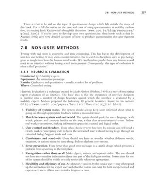 7.8 NON-USER METHODS        207



   There is a lot to be said on the topic of questionnaire design which falls outside the scope of
this book. For a full discussion on the pros and cons of using questionnaires in usability evalua-
tion, try reading Jurek Kirakowski’s thoughtful discussion (www.ucc.ie/hfrg/resources/
qfaq1.html). If you’re keen to develop your own questionnaire, then books such as that by
Anastasi (1982) give very detailed accounts of how to produce questionnaires that give rigorous
results.

7.8      NON-USER METHODS
Testing with real users is expensive and time-consuming. This has led to the development of
user-less user testing. It may seem counter-intuitive, but research in disciplines such as psychology
gives us insight into how the human mind works. We can therefore predict how any human would
react to an interface without having actual users present. Consequently, this type of evaluation is
often called ‘predictive’.
7.8.1 HEURISTIC EVALUATION
Conducted by: Usability experts
Equipment: An interactive prototype
Results: Qualitative and quantitative – usually a ranked list of problems
Where: Controlled setting

Heuristic Evaluation is a technique created by Jakob Nielsen (Nielsen, 1994) as a way of structuring
expert evaluation of an interface. The basic idea is that the experience of interface designers
is distilled into a number of design heuristics against which the interface is evaluated by a
usability expert. Nielsen proposed the following 10 general heuristics, found on his website
(http://www.useit.com/papers/heuristic/heuristic list.html):
 1. Visibility of system status. The system should always keep users informed about what is
    going on, through appropriate feedback within a reasonable time.
 2. Match between system and real world. The system should speak the users’ language, with
    words, phrases and concepts familiar to the user, rather than system-oriented terms. Follow
    real-world conventions, making information appear in a natural and logical order.
 3. User control and freedom. Users often choose system functions by mistake and will need a
    clearly marked ‘emergency exit’ to leave the unwanted state without having to go through an
    extended dialog. Support undo and redo.
 4. Consistency and standards. Users should not have to wonder whether different words,
    situations, or actions mean the same thing. Follow platform conventions.
 5. Error prevention. Even better than good error messages is a careful design which prevents a
    problem from occurring in the ﬁrst place.
 6. Recognition rather than recall. Make objects, actions, and options visible. The user should
    not have to remember information from one part of the dialog to another. Instructions for use
    of the system should be visible or easily retrievable whenever appropriate.
 7. Flexibility and efﬁciency of use. Accelerators – unseen by the novice user – may often speed
    up the interaction for the expert user such that the system can cater for both inexperienced and
    experienced users. Allow users to tailor frequent actions.
 