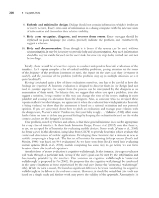 208   7 EVALUATION




       8. Esthetic and minimalist design. Dialogs should not contain information which is irrelevant
          or rarely needed. Every extra unit of information in a dialog competes with the relevant units
          of information and diminishes their relative visibility.
       9. Help users recognize, diagnose, and recover from errors. Error messages should be
          expressed in plain language (no codes), precisely indicate the problem, and constructively
          suggest a solution.
      10. Help and documentation. Even though it is better if the system can be used without
          documentation, it may be necessary to provide help and documentation. Any such information
          should be easy to search, focused on the user’s task, list concrete steps to be carried out, and not
          be too large.

          Ideally, there would be at least ﬁve experts to conduct independent heuristic evaluations of the
      interface. Each expert compiles a list of ranked usability problems, paying attention to the issues
      of the frequency of the problem (common or rare), the impact on the users (can they overcome it
      easily?), and the persistence of the problem (will the problem crop up in multiple situations or is it
      quite localized?).
          Having conducted quite a few of these evaluations ourselves, one has to be careful in how the
      ﬁndings are reported. As heuristic evaluation is designed to discover faults in the design (and not
      laud its positive aspects), the output from the process can be interpreted by the designers as an
      assassination of their work. To balance this, we suggest that when you spot a problem, you also
      suggest a solution. Being creative in this way can change the tone of the report, making it more
      palatable and causing less alienation from the designers. Also, as someone who has received these
      reports on their cherished designs, we appreciate it when the evaluator lists which particular heuristic
      is being violated, to show that the assessment is based on a rational evaluation and not personal
      opinion. If you are concerned about how to pitch an evaluation and manage your relation with
      the design team, Marine’s article ‘Pardon me, but your baby is ugly . . .’ (Marine, 2002) offers some
      further hints on how to defuse any personal feelings by keeping the evaluation focused on the wider
      context and not on the designer’s decisions.
          One problem, noted by Nielsen and others, is that these general heuristics may not be appropriate
      for every class of interface. In their book Interaction Design, Preece et al. (2002) note that there is,
      as yet, no accepted list of heuristics for evaluating mobile devices. Some work (Vetere et al., 2003)
      has been started in this direction, using ideas from CSCW to provide heuristics which evaluate the
      contextual dimensions of mobile applications. Developing these heuristics for a domain as new as
      mobile computing is a large task. The ﬁrst set of heuristics for assessing desktop systems (Smith and
      Mosier, 1986) was based on 944 evaluations! As we have seen from Beck’s work into evaluating
      mobile systems (Beck et al., 2003), mobile computing has some way to go before we can form
      heuristics from this depth of experience.
          Another form of expert evaluation is cognitive walkthrough. In this instance, the expert evaluator
      will walk-through a particular task, seeing if the user’s goals can be met by the information and
      functionality provided by the interface. One variation on cognitive walkthrough is ‘contextual
      walkthrough’ as proposed by Po (2003). Po proposes that the cognitive walkthrough be conducted
      in the same conditions as those experienced by the end-user (hence the ‘contextual walkthrough’
      title). While the idea is sound, Po found no signiﬁcant difference between conducting the cognitive
      walkthrough in the lab or in the end-user context. However, it should be noted that this result was
      based on a single study and further work may prove the validity of the approach. Alternatively, it
 