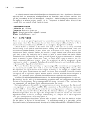 210   7 EVALUATION




         The scientiﬁc method is a standard adopted across all experimental science disciplines to determine
      objective truth, i.e. a truth that is independent of any prejudices, biases or belief structure. The
      practical outworking of this lofty statement is a process for conducting experiments to ensure that
      the results are as accurate as they possibly can be. This process is detailed below, along with an
      example from our research to help clarify the issues.

      Experimental Process
      Conducted by: End-users
      Equipment: Interactive Prototype
      Results: Quantitative and scientiﬁcally rigorous
      Where: Usually laboratory based

      7.9.1    HYPOTHESIS
      Before you can do any type of experiment, you have to think about the term ‘better’. In what sense
      is your system better? Take the example of a new form of text entry for a PDA. Is it better in that it
      allows users to enter text more quickly? Or is it less error prone than previous methods?
          Let’s say that we’re interested in the time it takes users to enter text – we’re not so concerned
      about accuracy, as the primary application will be sending short messages to friends. Time now
      becomes our dependent variable, in other words, time is the value we are trying to measure (less
      time means a ‘better’ solution). If all we do, however, is simply measure how long it takes users to
      enter data, we have not learnt very much. Instead, we want to know whether our system is faster
      than existing ones, and therefore we need to record the time it takes users to enter text with our
      system as compared to some other system. As we can change which system to give to a user, the
      system becomes an independent variable – we are free to choose it at will. So we can now run an
      experiment in which we manipulate the independent variable (system) to see what effect it produces
      in the value of the dependent variable (time).
          We’ve just described the simplest type of experiment possible, where there is one independent
      and one dependent variable. If we wish to increase the number of independent variables, then
      the experiment will rapidly become more complex. Returning to our example, we might want to
      measure each system under outdoor and indoor conditions. This means that we need to conduct
      four separate sets of experiment: System A inside, System A outside, System B inside and System B
      outside. The complexity grows geometrically and experiments rapidly become unmanageable.
          Increasing the dependent variables simply means that we measure some other factor for each user.
      (For example, we may wish to use a questionnaire to measure each user’s subjective experience of
      the system.) In this instance, the measurement adds little to the complexity of the experiment, but
      may mean that it will take longer for the subject to complete the session.
          Having thought about the variables in your experiment, it is now time to state the objective of
      your experiment in terms of these variables. This is important, as the results from the experiment
      must be testable in a clearly deﬁned way, so that there is no ambiguity about what you are measuring
      and what that measurement will mean. Normally, this statement is known as a hypothesis and takes
      the form of a prediction about the impact that changes in the independent variable will have on the
      dependent variable. In our case, that might read something like ‘‘Subjects will be able to input text
      more quickly using system A than using system B.’’
          Having formulated the hypothesis, we now have to think a little about the statistical analysis
      that we conduct at the end of the experiment. The goal of this analysis is to state (with varying
      degrees of certainty) whether or not the altering of the independent variables did indeed inﬂuence
 
