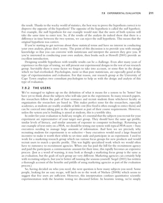 7.9 EXPERIMENTAL EVALUATION           211



the result. Thanks to the wacky world of statistics, the best way to prove the hypothesis correct is to
disprove the opposite of the hypothesis! The opposite of the hypothesis is called the null hypothesis.
For example, the null hypothesis for our example would state that the users of both systems will
take the same time to enter text. So, if the results of the analysis do indeed show that there is a
difference in time between the two systems, we can reject the null hypothesis. This means that the
original hypothesis was correct.
   If you’re starting to get nervous about these statistical terms and have no interest in conducting
your own analysis, please don’t worry. The point of this discussion is to provide you with enough
knowledge so that you can converse with statisticians and interpret the answers they give you. If
you’re interested in conducting your own analysis, then books such as Howell (2001) provide an
excellent introduction.
   Designing sensible hypotheses with testable results can be a challenge. Even after many years of
experience in this type of testing, we still present our experimental designs to the rest of our research
group. Inevitably there is some factor we forgot to take into account, or some ﬂaw in the design
which we had overlooked. Psychologists, more so than pure statisticians, are especially good at this
type of experimentation and evaluation. For that reason, our research group at the University of
Cape Town employs two consultant psychologists to help us with the design and analysis of this
type of evaluation.

7.9.2 THE USERS
We’ve managed to tighten up on the deﬁnition of what it means for a system to be ‘better’ but
have yet to think about the subjects who will take part in the experiment. In many research papers,
the researchers follow the path of least resistance and recruit students from whichever faculty or
organization the researchers are based in. This makes perfect sense for the researchers, especially
academics, as students are readily available at little cost (free food is often enough to entice them) and
can be coerced into taking part in the experiment as part of their course requirements. However,
unless the system you’re building is aimed at students, this is a terrible idea.
   In order for your evaluation to hold any weight, it’s essential that the subjects you recruit for your
experiment are representative of your target user group. They should have the same age proﬁle,
similar levels of literacy, and similar amounts of exposure to computer technology. Returning to
our example of text entry on a PDA, we should be testing our system with typical PDA users – busy
executives needing to manage large amounts of information. And here we see precisely why
recruiting students for experiments is so seductive – busy executives would need a large ﬁnancial
incentive to make it worth their while to set time aside and participate in an experiment. I used to
work for a marketing research group which ran various focus groups for new products and would
recruit users to match a speciﬁc proﬁle. This was highly specialized work which we would often
have to outsource to recruitment agencies. When one has paid the bill for the recruitment agency
and paid the participants a commensurate amount for their time, this rapidly becomes an expensive
process. (Just as a word of warning, it may look as though a marketing focus group is the same as
an evaluation, but the goals of each group are very different. Marketing agencies can certainly help
with recruiting subjects, but you’re better off running the sessions yourself. Siegel (2001) has written
a thorough account of the beneﬁts and pitfalls of using marketing agencies as part of the evaluation
process.)
   So, having decided on who you need, the next question is how many subjects you need. Some
people, looking for an easy escape, will latch on to the work of Nielsen (2000b) which seems to
suggest that ﬁve users are sufﬁcient. However, this interpretation confuses quantitative scientiﬁc
experimentation with the heuristic testing we discussed before. In heuristic testing, we’re simply
 