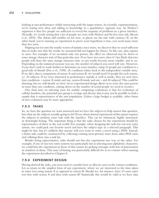 212   7 EVALUATION




      looking at user performance whilst interacting with the target system. In scientiﬁc experimentation,
      we’re testing new ideas and adding to knowledge in a quantitative, rigorous way. So Nielsen’s
      argument is that ﬁve people are sufﬁcient to reveal the majority of problems in a given interface.
      (Actually, it’s worth noting that a lot of people are cross with Nielsen and his ﬁve-user rule (Bevan
      et al., 2003). The debate still rumbles on for now, so please use the rule with caution.) If, on the
      other hand, you’re running an experiment to prove your hypothesis is true, you need many more
      than ﬁve users.
          Dipping our toe into the murky waters of statistics once more, we discover that we need sufﬁcient
      data to make sure that the results we measured did not happen by chance. In this case, data equates
      to users. For example, if we recruited only one person, the effect we observed may be down to
      some strange character trait of that particular user. If we have two users, then it’s less likely that two
      people will share the same strange character trait, so our results become more reliable, and so on.
      Depending on the statistical measure you use, the number of subjects you need will vary. However,
      if you don’t wish to wade further to determine an exact number, using 10 people per condition is a
      good rule of thumb (Dix et al., 1998). (A condition relates back to the independent variable story.
      If we did a direct comparison of system A and system B, we would need 10 people for each system,
      i.e. 20 subjects. If we were interested in performance outside as well as inside, then we now have
      four conditions – system A inside and out, system B inside and out – and 40 subjects! This could be
      alarming, but we will shortly see how clever experimental design allows us to reuse the same person
      in more than one condition, cutting down on the number of actual people we need to recruit.)
          One ﬁnal note on selecting users for mobile computing evaluations is that for evaluation of
      cellular handsets, the potential user group is so large and diverse that it may not be possible to ﬁnd a
      sample that is representative of the user population. Unless a large budget is available, other forms
      of user evaluation may be more appropriate.

      7.9.3     TASKS
      So, we have the question we want answered and we have the subjects to help answer that question,
      but what are the subjects actually going to do? Every observational experiment of this nature requires
      the subjects to perform some task with the interface. This can be whimsical, highly structured,
      or downright boring. The important thing is that the tasks chosen for the experiment should be
      representative of those in the real world. For example, when designing the tasks for our text entry
      system, we could pick our favorite novel and have the subject type in a selected paragraph. This
      might be fun, but it’s unlikely that anyone will ever want to write a novel using a PDA. Instead,
      a better task could be constructed by collecting existing (non-private) notes from other PDA users
      and collating these into a task list.
         Besides being representative, tasks should not bias the experiment one way or the other. For
      example, if one of our text entry systems was particularly fast at selecting non-alphabetic characters,
      we could bias the experiment in favor of that system by picking messages with lots of punctuation
      or numbers in them. This issue of biasing was particularly difﬁcult for us to counter when running
      the experiment described in Chapter 8.

      7.9.4     EXPERIMENT DESIGN
      Having derived the tasks, you next need to consider how to allocate users to the various conditions.
      Let us return to the simplest form of our experiment, where we are interested in the time taken
      to enter text using system A as opposed to system B. Should we, for instance, have 10 users enter
      text ﬁrst with system A and then with system B? Statistically this would be valid as we have data
 