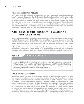 214   7 EVALUATION




      7.9.6 EXPERIMENTAL RESULTS
      As we stated earlier, the purpose of the experiment is to gain a quantitative insight into how much
      ‘better’ a system is. Please note that all the statistical analysis tells us is how conﬁdent we can be
      that the observed effect is down to the independent variables and not random chance. The statistics
      do not say whether the system is truly better. For example, in the text entry example, the analysis
      may tell us that we can be 95% certain (for statisticians, anything less is random chance) that users
      of system A take less time to enter text than users of system B. Great! However, the statistics do
      not say how much faster. The difference may be as little as 1 millisecond! So, while your results are
      signiﬁcant in a scientiﬁc sense, they may have little practical impact.


      7.10        C O N S I D E R I N G C O N T E X T – E VA L U AT I N G
                  MOBILE SYSTEMS
      When evaluating a desktop system, the process is simpliﬁed by the fact that, chances are, the situation
      in which the system will be deployed (an ofﬁce somewhere) is the same situation in which the
      usability evaluation will take place (an ofﬁce somewhere). Even if the computer is to be employed
      in some other context (an air trafﬁc control center, say), the system will remain in that context once
      deployed.
         For mobile devices, the context will always be changing. Furthermore, it is not just the
      environmental context that changes, but the social and technological ones too. This has profound
      consequences for evaluation, as the device should really be evaluated in each likely context of use.


      BOX 7.3                  WHAT IS CONTEXT?


         Dix et al. (2000) divide context in a very similar way, but split technology context into
         ‘infrastructure’ (network, etc.) and ‘system’ (other devices, etc.). Their context taxonomy
         is aimed at informing and inspiring design. For our work in evaluation, we have not
         found this extra subdivision to be particularly useful. ■



      7.10.1 PHYSICAL CONTEXT
      For physical context, we need to overcome the problem of observing how the device is being
      used and, if we are able to observe, the associated problem of recording those observations. One
      way we have been able to record on-screen interaction is to use the Remote Display Control
      for PocketPC (a free download from Microsoft). This broadcasts the on-screen image of a PDA
      across a WiFi network. So, provided the PDA stays within network range, it is possible to capture
      user interactions. Any interesting parts of the screen capture can then be replayed to the user to
      elicit comments as part of the post-evaluation debrief. An alternative for cellular handsets, which
      are currently not able to broadcast on-screen interaction, is to use custom video cameras, such as
      the Mobile Device camera provided by Noldus (see Figure 7.5). This can hardly be described as
      unobtrusive, but does at least allow the designers to see what is happening on screen. (Chances are
 
