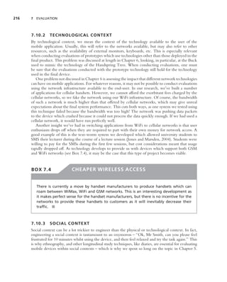 216   7 EVALUATION




      7.10.2     TECHNOLOGICAL CONTEXT
      By technological context, we mean the context of the technology available to the user of the
      mobile application. Usually, this will refer to the networks available, but may also refer to other
      resources, such as the availability of external monitors, keyboards, etc. This is especially relevant
      when conducting evaluations of prototypes which use technologies other than those deployed in the
      ﬁnal product. This problem was discussed at length in Chapter 6, looking, in particular, at the Buck
      used to mimic the technology of the Handspring Treo. When conducting evaluations, one must
      be sure that the evaluations conducted with the prototype technology still hold for the technology
      used in the ﬁnal device.
         One problem not discussed in Chapter 6 is assessing the impact that different network technologies
      can have on mobile applications. For whatever reasons, it may not be possible to conduct evaluations
      using the network infrastructure available to the end-user. In our research, we’ve built a number
      of applications for cellular handsets. However, we cannot afford the exorbitant fees charged by the
      cellular networks, so we fake the network using our WiFi infrastructure. Of course, the bandwidth
      of such a network is much higher than that offered by cellular networks, which may give unreal
      expectations about the ﬁnal system performance. This cuts both ways, as one system we tested using
      this technique failed because the bandwidth was too high! The network was pushing data packets
      to the device which crashed because it could not process the data quickly enough. If we had used a
      cellular network, it would have run perfectly well.
         Another insight we’ve had in switching applications from WiFi to cellular networks is that user
      enthusiasm drops off when they are required to part with their own money for network access. A
      good example of this is the text-worm system we developed which allowed university students to
      SMS their lecturer during the course of a lecture session (Jones and Marsden, 2004). Students were
      willing to pay for the SMSs during the ﬁrst few sessions, but cost considerations meant that usage
      rapidly dropped off. As technology develops to provide us with devices which support both GSM
      and WiFi networks (see Box 7.4), it may be the case that this type of project becomes viable.


      BOX 7.4                  CHEAPER WIRELESS ACCESS


         There is currently a move by handset manufacturers to produce handsets which can
         roam between WiMax, WiFi and GSM networks. This is an interesting development as
         it makes perfect sense for the handset manufacturers, but there is no incentive for the
         networks to provide these handsets to customers as it will inevitably decrease their
         trafﬁc. ■



      7.10.3     SOCIAL CONTEXT
      Social context can be a lot trickier to engineer than the physical or technological context. In fact,
      engineering a social context is tantamount to an oxymoron – ‘‘Ok, Mr Smith, can you please feel
      frustrated for 10 minutes whilst using the device, and then feel relaxed and try the task again.’’ This
      is why ethnography, and other longitudinal study techniques, like diaries, are essential for evaluating
      mobile devices within social contexts – which is why we spent so long on the topic in Chapter 5.
 