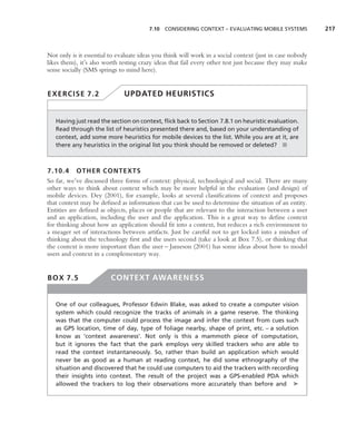 7.10 CONSIDERING CONTEXT – EVALUATING MOBILE SYSTEMS              217



Not only is it essential to evaluate ideas you think will work in a social context (just in case nobody
likes them), it’s also worth testing crazy ideas that fail every other test just because they may make
sense socially (SMS springs to mind here).


EXERCISE 7.2                  UPDATED HEURISTICS


   Having just read the section on context, ﬂick back to Section 7.8.1 on heuristic evaluation.
   Read through the list of heuristics presented there and, based on your understanding of
   context, add some more heuristics for mobile devices to the list. While you are at it, are
   there any heuristics in the original list you think should be removed or deleted? ■



7.10.4 OTHER CONTEXTS
So far, we’ve discussed three forms of context: physical, technological and social. There are many
other ways to think about context which may be more helpful in the evaluation (and design) of
mobile devices. Dey (2001), for example, looks at several classiﬁcations of context and proposes
that context may be deﬁned as information that can be used to determine the situation of an entity.
Entities are deﬁned as objects, places or people that are relevant to the interaction between a user
and an application, including the user and the application. This is a great way to deﬁne context
for thinking about how an application should ﬁt into a context, but reduces a rich environment to
a meager set of interactions between artifacts. Just be careful not to get locked into a mindset of
thinking about the technology ﬁrst and the users second (take a look at Box 7.5), or thinking that
the context is more important than the user – Jameson (2001) has some ideas about how to model
users and context in a complementary way.


BOX 7.5                  CONTEXT AWARENESS


   One of our colleagues, Professor Edwin Blake, was asked to create a computer vision
   system which could recognize the tracks of animals in a game reserve. The thinking
   was that the computer could process the image and infer the context from cues such
   as GPS location, time of day, type of foliage nearby, shape of print, etc. – a solution
   know as ‘context awareness’. Not only is this a mammoth piece of computation,
   but it ignores the fact that the park employs very skilled trackers who are able to
   read the context instantaneously. So, rather than build an application which would
   never be as good as a human at reading context, he did some ethnography of the
   situation and discovered that he could use computers to aid the trackers with recording
   their insights into context. The result of the project was a GPS-enabled PDA which
   allowed the trackers to log their observations more accurately than before and ➤
 
