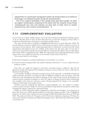218   7 EVALUATION




         upload these to a central park management system. By seeing context as an artifact of
         technology, it is unlikely this system would ever have been built.
            Part of our research philosophy is that ‘people know best about people’. So while
         we support context-aware computing to the extent that the computer knows things
         unambiguously (e.g. time and location), we steer clear of other forms of context
         awareness (e.g. user’s mood or animal behavior). ■



      7.11        C O M P L E M E N TA RY E VA L U AT I O N
      So, if we have to evaluate mobile systems, can we use the techniques developed for desktop systems,
      or do we abandon them in favor of those that take into account the changing context? Sadly, it
      would seem that both types of testing are essential for mobile systems.
         The value of both types of evaluation is highlighted in Brewster’s research (Brewster, 2002). He
      was developing a system for mobile devices which used non-speech sounds to improve accuracy of
      selecting on-screen buttons. After conducting initial trials in a laboratory, he discovered that sound
      augmentation did indeed increase the usability of the buttons for data entry tasks. To test this in
      context, he repeated the experiment, the only difference being that the subjects had to walk along a
      path outside while completing the tasks. While the augmented system still outperformed the control
      system, there was a signiﬁcant reduction in the amount of data entered (32% less).
         This research shows us two things:

      • Lab-based evaluations can predict performance of an interface ‘in-context’.
      • Context-neutral testing provides only partial evaluation information – it’s not a replacement for
        testing in context.

          From this, one might be tempted to infer that contextual testing is sufﬁcient; after all, the
      laboratory testing only replicated the ﬁnding of testing in context. However, there is still value in
      laboratory-based testing.
          In all scientiﬁc disciplines, laboratory testing has been used to provide a controlled environment
      within which the researcher can isolate the effect of different variables on the test subject. This still
      holds true in the development of mobile computing. At the outset of the research, the designer uses
      context-neutral evaluation techniques to assess the impact of design decisions before introducing
      new variables in the form of a dynamic context. Having optimized the design so far as possible,
      testing can then begin in the target context.
          Another reason for adopting this approach is purely pragmatic: it’s a lot cheaper to conduct
      context-neutral evaluation. Better to sort out any problems using relatively inexpensive studies than
      arranging the logistics required for contextual testing.
          Finally, it’s worth noting that mobile computing is a relatively new discipline. A consequence of
      this is that there is no widely agreed method for conducting evaluation studies. This is highlighted
      by Beck et al. (2003), who conducted a survey of major mobile HCI publications between 1996 and
      2002. They discovered that of 114 papers, only 50 had some evaluation component. Of those 50,
      most used evaluation techniques developed for desktop systems. Work like that of Brewster (2002)
      is extremely rare.
 