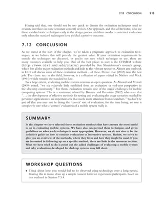 7.12 CONCLUSION        219



   Having said that, one should not be too quick to dismiss the evaluation techniques used to
evaluate interfaces in static (constant context) devices. Our approach, and that of Brewster, is to use
these standard static techniques early in the design process and then conduct contextual evaluation
only when the standard techniques have yielded a positive outcome.


7.12        CONCLUSION
As we stated at the start of the chapter, we’ve taken a pragmatic approach to evaluation tech-
niques, as we believe this will provide the greatest value. If your evaluation requirements lie
outside the techniques we discussed, or you’re not sure which technique to use, there are
many resources available to help you. One of the best places to start is the CHARM website
(http://www.otal.umd.edu/charm/) provided by Ben Shneiderman’s research group,
which lists all the major evaluation methods and links to the relevant resources. Almost any textbook
in HCI will discuss some of these evaluation methods – of these, Preece et al. (2002) does the best
job. The classic text in this ﬁeld, however, is a collection of papers edited by Nielsen and Mack
(1994) which remains the standard to date.
     To a large extent, evaluating mobile systems remains an open question. As Abowd and Mynatt
(2000) noted, ‘‘we see relatively little published from an evaluation or end-user perspective in
the ubicomp community.’’ For them, evaluation remains one of the major challenges for mobile
computing systems. This is a sentiment echoed by Banavar and Bernstein (2002) who state that
‘‘. . . the development of effective methods for testing and evaluating the usage scenarios enabled by
pervasive applications is an important area that needs more attention from researchers.’’ So don’t be
put off that you may not be doing the ‘correct’ sort of evaluation; for the time being, no one is
completely sure what a ‘correct’ evaluation of a mobile system really is.



   S U M M A RY
   In this chapter we have selected those evaluation methods that have proven the most useful
   to us in evaluating mobile systems. We have also categorized these techniques and given
   guidelines on when each technique is most appropriate. However, we do not aim to be the
   deﬁnitive guide on how to conduct evaluations of interactive systems. Rather, we strive to
   give you an overview of the methods, where they ﬁt in and how they might be used. If you
   are interested in following up on a speciﬁc method, there are links in the resources section.
   What we have tried to do is point out the added challenges of evaluating a mobile system
   and why evaluations developed for desktop systems may fall short.




   WORKSHOP QUESTIONS
   • Think about how you would feel to be observed using technology over a long period.
     Bearing this in mind, draw up a sample consent form for experiment participants, based on
     that outlined in Section 7.5.4.
 