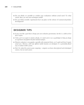220   7 EVALUATION




        • Do you think it is possible to conduct user evaluations without actual users? To what
          extent, then, are non-user techniques useful?
        • Do you think scientiﬁc experiments have any place in the scheme of commercial product
          development?




        DESIGNER TIPS
        • It may seem like a good idea to design your own evaluation questionnaire, but this is a subtle art best
          left to experts.
        • Unless you’re an expert in statistics already, it is much easier to use a psychologist to help you design
          an experiment and perform the ﬁnal statistical analysis.
        • Heuristic evaluation is very popular, especially with commercial clients, as it’s quick and doesn’t require
          actual users. However, until some effective mobile heuristics are developed, it’s a potentially ﬂawed
          way to evaluate mobile systems.
        • Don’t be seduced by context-aware computing – computers can know about physical and technological
          contexts, but not social context.
 