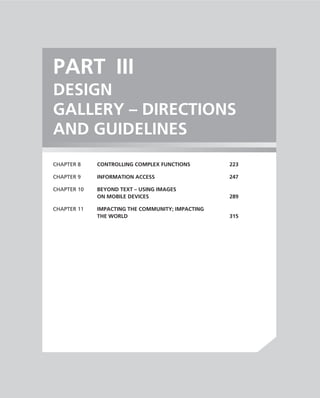 PART III
DESIGN
GALLERY – DIRECTIONS
AND GUIDELINES
CHAPTER 8    CONTROLLING COMPLEX FUNCTIONS        223

CHAPTER 9    INFORMATION ACCESS                   247

CHAPTER 10   BEYOND TEXT – USING IMAGES
             ON MOBILE DEVICES                    289

CHAPTER 11   IMPACTING THE COMMUNITY; IMPACTING
             THE WORLD                            315
 