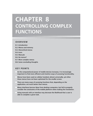 CHAPTER 8
CONTROLLING COMPLEX
FUNCTIONS
OVERVIEW
8.1. Introduction
8.2. Menus and memory
8.3. Hierarchical menus
8.4. Icons
8.5. Manuals
8.6. No menus?
8.7. More complex menus
8.8. Some concluding thoughts



KEY POINTS
■ As the computational power of mobile devices increases, it is increasingly
  important to ﬁnd more efﬁcient and intuitive ways of accessing functionality.
■ Menus have been used on cellular handsets almost universally, yet often
  these menus have not been optimized for the smaller screen.
■ There are many ways of accessing functions that, depending on the
  application, are much better than menus.
■ Many interfaces borrow ideas from desktop computers, but fail to properly
  consider the constraints of the mobile platform when making the translation.
■ Using manuals with an interface may decrease the likelihood that a user is
  able to complete a given task.
 