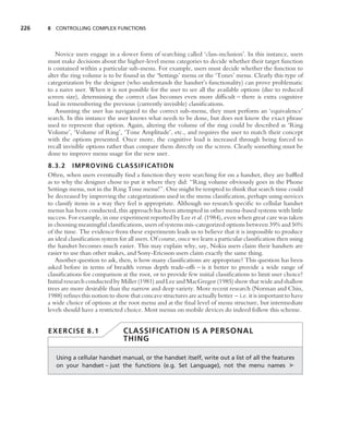 226   8 CONTROLLING COMPLEX FUNCTIONS




          Novice users engage in a slower form of searching called ‘class-inclusion’. In this instance, users
      must make decisions about the higher-level menu categories to decide whether their target function
      is contained within a particular sub-menu. For example, users must decide whether the function to
      alter the ring volume is to be found in the ‘Settings’ menu or the ‘Tones’ menu. Clearly this type of
      categorization by the designer (who understands the handset’s functionality) can prove problematic
      to a naive user. When it is not possible for the user to see all the available options (due to reduced
      screen size), determining the correct class becomes even more difﬁcult – there is extra cognitive
      load in remembering the previous (currently invisible) classiﬁcations.
          Assuming the user has navigated to the correct sub-menu, they must perform an ‘equivalence’
      search. In this instance the user knows what needs to be done, but does not know the exact phrase
      used to represent that option. Again, altering the volume of the ring could be described as ‘Ring
      Volume’, ‘Volume of Ring’, ‘Tone Amplitude’, etc., and requires the user to match their concept
      with the options presented. Once more, the cognitive load is increased through being forced to
      recall invisible options rather than compare them directly on the screen. Clearly something must be
      done to improve menu usage for the new user.
      8.3.2 IMPROVING CLASSIFICATIO N
      Often, when users eventually ﬁnd a function they were searching for on a handset, they are bafﬂed
      as to why the designer chose to put it where they did: ‘‘Ring volume obviously goes in the Phone
      Settings menu, not in the Ring Tone menu!’’. One might be tempted to think that search time could
      be decreased by improving the categorizations used in the menu classiﬁcation, perhaps using novices
      to classify items in a way they feel is appropriate. Although no research speciﬁc to cellular handset
      menus has been conducted, this approach has been attempted in other menu-based systems with little
      success. For example, in one experiment reported by Lee et al. (1984), even when great care was taken
      in choosing meaningful classiﬁcations, users of systems mis-categorized options between 39% and 50%
      of the time. The evidence from these experiments leads us to believe that it is impossible to produce
      an ideal classiﬁcation system for all users. Of course, once we learn a particular classiﬁcation then using
      the handset becomes much easier. This may explain why, say, Nokia users claim their handsets are
      easier to use than other makes, and Sony-Ericsson users claim exactly the same thing.
         Another question to ask, then, is how many classiﬁcations are appropriate? This question has been
      asked before in terms of breadth versus depth trade-offs – is it better to provide a wide range of
      classiﬁcations for comparison at the root, or to provide few initial classiﬁcations to limit user choice?
      Initial research conducted by Miller (1981) and Lee and MacGregor (1985) show that wide and shallow
      trees are more desirable than the narrow and deep variety. More recent research (Norman and Chin,
      1988) reﬁnes this notion to show that concave structures are actually better – i.e. it is important to have
      a wide choice of options at the root menu and at the ﬁnal level of menu structure, but intermediate
      levels should have a restricted choice. Most menus on mobile devices do indeed follow this scheme.


      EXERCISE 8.1                   CLASSIFICATION IS A PERSONAL
                                     THING

         Using a cellular handset manual, or the handset itself, write out a list of all the features
         on your handset – just the functions (e.g. Set Language), not the menu names ➤
 
