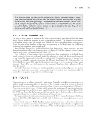 8.4   ICONS   227




   (e.g. Settings). Once you have the list, put each function on a separate piece of paper,
   give them to someone who has not used the original handset, and ask them to group
   the functions into likely groupings. Once they have completed the task, record their
   result and give the pieces of paper to someone else to complete the task. We would
   speculate that no matter how many people you get to complete the task, they will all
   come up with a different classiﬁcation. ■



8.3.3    CONTEXT INFORMATION
For novices using a menu, it is essential that they are provided with some form of feedback about
where they are within the structure in order to navigate successfully. The limited screen resources
of the cellular handset make this a much more difﬁcult task than with desktop-based menu systems.
Given that some of the handsets we have seen nest menus up to ﬁve levels deep, the problem of
navigation becomes all the more complicated.
    Some handsets do provide a lot of information about location in a menu structure – not only
depth choices, but feedback on the current level (see Figure 8.1). Other handsets, however, show
only the most recent category choice (see Figure 8.2).
    One vital piece of information which is missing from these visualizations is feedback about
which options in the menus are branch nodes (the selection of which will display another menu)
or leaf nodes (the selection of which will access a function). From desktop menus we already have
an ellipses (or triangle) convention to denote the difference (see Figure 8.3) – leaf nodes have no
ellipses beside the name. This type of information is important to novice users exploring a menu
structure – they will be more likely to explore the structure if they know their exploration will not
affect the handset.
    Curiously, the current Symbian user interface guidelines recommend that ellipses are not used in
menus since they make menu entries unnecessarily long. It seems as if some manufacturers have a
tension between graphic design and user interface design.


8.4      ICONS
One common way to enhance menus is by using icons. Originally, on desktop systems, icons were
used to visually represent an object, or function, of the operating system (e.g. an icon to denote a
document). Icons were used in menu systems to replace, or augment, text descriptions of functions.
Pure replacement of text is rare – it’s hard to pick an icon that unambiguously represents a function.
More commonly, icons and text are used together in menus to reinforce an idea (see Figure 8.4).
Dix (1995) has shown that displaying text and icons together allows the icons to be used in isolation
in, say, a toolbar, as the association has been made in the user’s mind.
   The augmentation of text in menus is common on mobile device menus. For instance, the Nokia
menu on the 5110 model displays an icon beside each of the root level menu options, as we see in
Figure 8.2.
   More recent releases of Nokia handsets include animated versions of these icons. Research
conducted on animated icons for desktop systems suggests that they are most useful to explain some
action or verb (Baecker et al., 1991). However, of the root level options which have animated
 