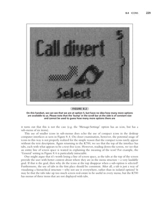 8.4   ICONS   229




                                              FIGURE 8.2
    On this handset, we can see that we are at option 5, but have no idea how many more options
     are available to us. Please note that the ‘bump’ in the scroll bar at the side is of constant size
                    and cannot be used to guess how many more options there are


it turns out that this is not the case (e.g. the ‘Message:Settings’ option has an icon, but has a
sub-menu of six items).
   This use of smaller icons in sub-menus does echo the use of compact icons in the desktop
computer interfaces as seen in Figure 8.4. On closer examination, however, the potential usage of
icons in this way is not properly realized for the simple reason that the compact icons rarely appear
without the text description. Again returning to the K700, we see that the top of the interface has
tabs, each with what appears to be a text-free icon. However, reading down the screen, we see that
an entire line of screen space is wasted in explaining the meaning of the icon! For example, the
‘General’ setting in Figure 8.6 is particularly intractable.
   One might argue that it’s worth losing a line of screen space, as the tabs at the top of the screen
provide the user with better context about where they are in the menu structure – a very laudable
goal. If that is the goal, then why do the icons at the top disappear when a sub-option is selected?
Furthermore, the use of tabs in the ﬁrst place should be consistent. After all, a tab is just a way of
visualizing a hierarchical structure – why not use it everywhere, rather than in isolated options? It
may be that the tabs take up too much screen real-estate to be useful in every menu, but the K700
has menus of three items that are not displayed with tabs.
 