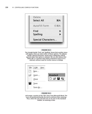 230   8 CONTROLLING COMPLEX FUNCTIONS




                                               FIGURE 8.3
                    The triangle beside ‘Find’ and ‘Spelling’ shows that another menu
                     will appear when we select either of those options. The ellipses
                       beside ‘Special Characters’ shows that a dialog box will be
                     opened when that option is selected. We can also deduce that
                      ‘Select All’ is a function that will be actioned as soon as it is
                           selected, without need for further menus or dialogs




                                               FIGURE 8.4
                     Left image: a section of the ‘File’ menu from Microsoft Word. The
                      icons are positioned beside the text to reinforce their meaning.
                        Thus, when the user sees the icon on its own in the standard
                                         toolbar, its meaning is clear
 