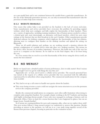 234   8 CONTROLLING COMPLEX FUNCTIONS




      on a per-model basis and is not consistent between the models from a particular manufacturer. As
      the size of the Nintendo generation increases, we can only recommend that manufacturers take the
      provision of online help more seriously.

      8.5.2    WEBSITE MANUALS
      One reason that online help is not provided on the handsets is the lack of screen real-estate.
      Some manufacturers and service providers have overcome this problem by providing support
      websites which help users conﬁgure and fully exploit the functionality of their handsets. There
      are a variety of approaches, including training simulators, lists of button presses needed to achieve
      a desired goal and, most interestingly, an alternative web-based interface, which lets users enter
      settings on the Internet that are then broadcast to the user’s handset. Other manufacturers provide
      dedicated software for desktop computers which duplicate the functionality of this last solution,
      allowing users to conﬁgure their handset on the desktop machine and upload the setting via
      Bluetooth.
         These are all useful solutions and, perhaps, we are working toward a situation wherein the
      primary conﬁguration of a mobile device must take place on a desktop machine. The menus on
      the device, then, become of secondary importance. However, this holds true only if the user has
      access to a computer or the Internet. As we shall see in the ﬁnal chapter, this is far from being
      the case.
         So, if we assume that we need to access the functionality of the device using the device itself, are
      menus the best solution?


      8.6       NO MENUS?
      Before we launch into a detailed analysis of menu performance, does it really matter? Aren’t menus
      good enough? Can’t we get by with things the way they are?
        Apparently not – at least, not if you’re a cellular service provider. The research presented here
      was started at the request of a cellular service provider that was concerned with the difﬁculties
      experienced by its subscribers when using handsets. The commercial ramiﬁcations for the company
      were twofold:

      • They had to set up a call center to handle user queries about the handset.
      • They were losing revenue as users could not navigate the menu structures to access the premium
        services the company provided.

         Besides the commercial ramiﬁcations on companies, users often suffer frustration when trying to
      complete tasks using their handsets. For example, despite working in the ICT industry and meeting
      with highly technology-literate people, I have only once managed to exchange a business card via
      Bluetooth. Often, I have to hunt for a menu function that I once happened to glance, but can no
      longer locate. Sounds familiar?
         So if menus are causing problems for users and companies alike, what can we replace them with?
      This next section follows a long research project we undertook to answer that question. Besides
      providing an answer to the question, we will use it as a case study tying together several of the
      themes from previous chapters, focusing in particular on the evaluation section.
 