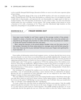 236   8 CONTROLLING COMPLEX FUNCTIONS




      cycle to quickly disregard failed design alternatives before we move on to the more expensive phase
      of user testing.
          Having critiqued the design of the icons on the K700 interface, let’s turn our attention now to
      Nokia, in particular the 5110. We chose this handset as a reference base as it was hugely successful,
      is fairly basic in functionality, and represents the core functionality we might expect to ﬁnd on a
      modern handset. The 5110 provides 74 functions we may wish to select. To visit every function
      would require the user to perform 110 key presses. The average number of key presses to access
      a function is 8.2, with a maximum of 14. These seem like ridiculously high numbers on ﬁrst
      inspection, but perhaps it’s not possible to do any better.


      EXERCISE 8.3                   FINGER WORK-OUT


         How easy is your handset to use? Have a guess at the average number of key presses
         needed to access a function on the handset. Also guess how many key presses are
         required to go through every function in order and how many key presses are needed
         to access the function furthest from the root menu.
            Now, using the manual, or the actual cellular handset, draw out the menu tree for
         the handset. Calculate the three values above (i.e. average, worst and full list) using the
         tree. How close was this to your estimate? Did you know your ﬁngers were getting this
         much exercise? ■



          From studies of information retrieval and computer science, we know that the best way to access
      functions linearly is to store them in an ordered linear list, probably alphabetically. Using the scroll
      keys on the handset, the user can now start at the ﬁrst function and scroll to the very last. In terms of
      supporting initial browsing, it is hard to see how to improve on this interface: access to 74 functions
      would require only 74 key presses, as opposed to 110 for the existing system. For random access,
      however, linear lists are problematic. Whereas before it took 8.2 key presses on average to access a
      given item on the Nokia, the linear list will require 37 key presses! The worst case for accessing an
      individual function is 74 key presses, as opposed to only 14 on the existing handset. Clearly this is
      not an optimal solution.
          One technique we considered for random access was the use of binary trees. Binary trees are
      essentially a way of automatically generating a menu structure from an ordered list of options.
      Because the tree is constructed on strict principles, users are not subjected to the whim of the
      designer’s notion of where menu options belong.
          The main difference between binary menus and existing handset menus is that binary menus give
      you only three choices at each level: choose current, choose option before, or choose option after.
      So, if you see the option ‘Call Barring’ on your screen but want ‘Cell Info’, then you would select
      ‘after’ as ‘Cell Info’ comes alphabetically after ‘Call Barring.’
          To create a binary tree, you ﬁrst create an ordered list of all the menu options. Take the middle
      option from this list and make it the top item in the menu. Imagine we have the numbers 1, 2, 3,
      4, 5, 6 and 7 that we wish to put in a menu structure. The middle number in this list is ‘4’ so we
      would make this the ﬁrst option the user sees. If the user wishes to select the ‘before’ button at this
 
