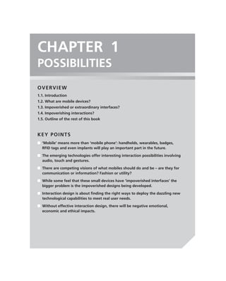 CHAPTER 1
POSSIBILITIES
OVERVIEW
1.1. Introduction
1.2. What are mobile devices?
1.3. Impoverished or extraordinary interfaces?
1.4. Impoverishing interactions?
1.5. Outline of the rest of this book



KEY POINTS
■ ‘Mobile’ means more than ‘mobile phone’: handhelds, wearables, badges,
  RFID tags and even implants will play an important part in the future.

■ The emerging technologies offer interesting interaction possibilities involving
  audio, touch and gestures.

■ There are competing visions of what mobiles should do and be – are they for
  communication or information? Fashion or utility?

■ While some feel that these small devices have ‘impoverished interfaces’ the
  bigger problem is the impoverished designs being developed.

■ Interaction design is about ﬁnding the right ways to deploy the dazzling new
  technological capabilities to meet real user needs.
■ Without effective interaction design, there will be negative emotional,
  economic and ethical impacts.
 