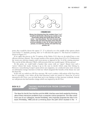 8.6   NO MENUS?      237




                                              FIGURE 8.9
                           Binary tree showing how the numbers from 1 to 7
                           would be distributed, allowing any number to be
                               found after going two levels down into the
                             menu – two key presses. The tree structure will
                             require only one extra key press every time the
                            structure doubles in size. So 16 items need three
                             presses, 32 need four presses, 64 need ﬁve key
                                               presses, etc


point, they would be shown the option ‘2’. ‘2’ is selected as it is the middle of the options which
come before ‘4’. Similarly, pressing ‘after’ at ‘4’ will select the option ‘6’. The ﬁnal tree would be as
shown in Figure 8.9.
   If we apply this process to the 74 options of the Nokia 5110, then we do indeed have a very
efﬁcient structure (almost). The average number of key presses drops from 8.2 to 5.4. Furthermore,
the worst-case selection requires only seven presses as opposed to the 14 of the existing structure.
The cost for all this efﬁciency? Well, a full traversal of the tree would require 148 key presses!
   At this point, we could build a handset that comes with an ‘expert’ (binary tree) and a
‘novice’ (linear list) mode, leaving it up to the user to decide which camp they belong to.
However, remembering Cooper’s point about user migration, we conducted some more research
on information storage structures to ﬁnd one which integrated the beneﬁts of the binary tree and
the linear list.
   In the end, we settled on a B+Tree structure. We won’t conduct a full analysis of B+Trees here,
but it’s essentially a tree where all the ﬁnal (function) nodes are joined in a linear list. If you’re
interested in B+Trees, you can look them up in any database or data structure textbook. Instead,
we will present the ﬁnal interface design which was inspired by the B+Tree.



BOX 8.3                  TAKING INSPIRATION FROM COMPUTER
                         SCIENCE

   The ideas for the B+Tree interface and the WML interface were both seeded by thinking
   about these interaction problems from a computer science perspective. This idea comes
   from one of our colleagues, Harold Thimbleby, who originally proposed the idea in his
   book (Thimbleby, 1990) and set us thinking down the path which resulted in the ➤
 