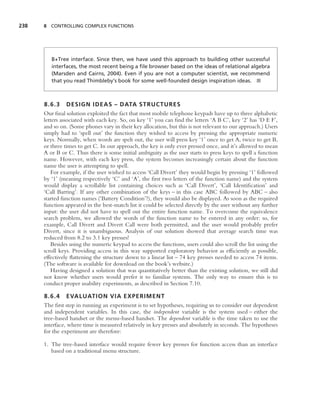 238   8 CONTROLLING COMPLEX FUNCTIONS




         B+Tree interface. Since then, we have used this approach to building other successful
         interfaces, the most recent being a ﬁle browser based on the ideas of relational algebra
         (Marsden and Cairns, 2004). Even if you are not a computer scientist, we recommend
         that you read Thimbleby’s book for some well-founded design inspiration ideas. ■



      8.6.3 DESIGN IDEAS – DATA STRUCTURES
      Our ﬁnal solution exploited the fact that most mobile telephone keypads have up to three alphabetic
      letters associated with each key. So, on key ‘1’ you can ﬁnd the letters ‘A B C’, key ‘2’ has ‘D E F’,
      and so on. (Some phones vary in their key allocation, but this is not relevant to our approach.) Users
      simply had to ‘spell out’ the function they wished to access by pressing the appropriate numeric
      keys. Normally, when words are spelt out, the user will press key ‘1’ once to get A, twice to get B,
      or three times to get C. In our approach, the key is only ever pressed once, and it’s allowed to mean
      A or B or C. Thus there is some initial ambiguity as the user starts to press keys to spell a function
      name. However, with each key press, the system becomes increasingly certain about the function
      name the user is attempting to spell.
         For example, if the user wished to access ‘Call Divert’ they would begin by pressing ‘1’ followed
      by ‘1’ (meaning respectively ‘C’ and ‘A’, the ﬁrst two letters of the function name) and the system
      would display a scrollable list containing choices such as ‘Call Divert’, ‘Call Identiﬁcation’ and
      ‘Call Barring’. If any other combination of the keys – in this case ABC followed by ABC – also
      started function names (‘Battery Condition’?), they would also be displayed. As soon as the required
      function appeared in the best-match list it could be selected directly by the user without any further
      input: the user did not have to spell out the entire function name. To overcome the equivalence
      search problem, we allowed the words of the function name to be entered in any order: so, for
      example, Call Divert and Divert Call were both permitted, and the user would probably prefer
      Divert, since it is unambiguous. Analysis of our solution showed that average search time was
      reduced from 8.2 to 3.1 key presses!
         Besides using the numeric keypad to access the functions, users could also scroll the list using the
      scroll keys. Providing access in this way supported exploratory behavior as efﬁciently as possible,
      effectively ﬂattening the structure down to a linear list – 74 key presses needed to access 74 items.
      (The software is available for download on the book’s website.)
         Having designed a solution that was quantitatively better than the existing solution, we still did
      not know whether users would prefer it to familiar systems. The only way to ensure this is to
      conduct proper usability experiments, as described in Section 7.10.

      8.6.4 EVALUATION VIA EXPERIMENT
      The ﬁrst step in running an experiment is to set hypotheses, requiring us to consider our dependent
      and independent variables. In this case, the independent variable is the system used – either the
      tree-based handset or the menu-based handset. The dependent variable is the time taken to use the
      interface, where time is measured relatively in key presses and absolutely in seconds. The hypotheses
      for the experiment are therefore:

      1. The tree-based interface would require fewer key presses for function access than an interface
         based on a traditional menu structure.
 
