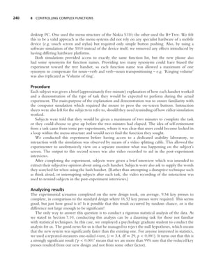 240   8 CONTROLLING COMPLEX FUNCTIONS




      desktop PC. One used the menu structure of the Nokia 5110; the other used the B+Tree. We felt
      this to be a valid approach as the menu systems did not rely on any specialist hardware of a mobile
      device (e.g. touch screen and stylus) but required only simple button pushing. Also, by using a
      software simulation of the 5110 instead of the device itself, we removed any effects introduced by
      having differing hardware platforms.
         Both simulations provided access to exactly the same function list, but the new phone also
      had some synonyms for function names. Providing too many synonyms could have biased the
      experiment toward the tree handset, so each function name was allowed a maximum of one
      synonym to compensate for noun–verb and verb–noun transpositioning – e.g. ‘Ringing volume’
      was also replicated as ‘Volume of ring’.

      Procedure
      Each subject was given a brief (approximately ﬁve-minute) explanation of how each handset worked
      and a demonstration of the type of task they would be expected to perform during the actual
      experiment. The main purpose of the explanation and demonstration was to ensure familiarity with
      the computer simulation which required the mouse to press the on-screen buttons. Instruction
      sheets were also left for the subjects to refer to, should they need reminding of how either simulation
      worked.
         Subjects were told that they would be given a maximum of two minutes to complete the task
      or they could choose to give up before the two minutes had elapsed. The idea of self-retirement
      from a task came from some pre-experiments, where it was clear that users could become locked in
      a loop within the menu structure and would never ﬁnd the function they sought.
         We conducted this experiment before having access to a dedicated usability laboratory, so
      interaction with the simulation was observed by means of a video splitting cable. This allowed the
      experimenter to unobtrusively view on a separate monitor what was happening on the subject’s
      screen. The output to this second screen was also video recorded to aid in the post-experiment
      interviews.
         After completing the experiment, subjects were given a brief interview which was intended to
      extract their subjective opinion about using each handset. Subjects were also ask to supply the words
      they searched for when using the hash handset. (Rather than attempting a disruptive technique such
      as think aloud, or interrupting subjects after each task, the video recording of the interaction was
      used to remind subjects in the post-experiment interviews.)

      Analyzing results
      The experimental scenarios completed on the new design took, on average, 9.54 key presses to
      complete, in comparison to the standard design where 16.52 key presses were required. This seems
      good, but just how good is it? Is it possible that this result occurred by random chance, or is the
      difference not large enough to be signiﬁcant?
         The only way to answer this question is to conduct a rigorous statistical analysis of the data. As
      we stated in Section 7.10, conducting this analysis can be a daunting task for those not familiar
      with statistical techniques. In this case, we employed a psychology graduate student to conduct the
      analysis for us. The good news for us is that he managed to reject the null hypotheses, which means
      that the new system was signiﬁcantly faster than the existing one. For anyone interested in statistics,
      we used a repeated-measures one-tailed t-test, (t = 3.4, df = 29, p < 0.001). It turns out that this is
      a strongly signiﬁcant result (‘p < 0.001’ means that we are more than 99% sure that the reduced key
      presses resulted from our new design and not from some other factor).
 