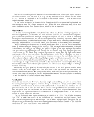 8.6   NO MENUS?     241



   We also discovered a signiﬁcant difference in mean times between phone types (again, repeated-
measures one-tailed t-test, t = 1.95, df = 29, p < 0.03). The overall mean time for the tree phone
is 33.42 seconds as compared to 42.02 seconds for the normal handset. This is a considerable
improvement for phone users.
   So, the results of this part of the experiment showed us quantitatively that our handset took less
time to operate than the existing menu structure. While this is an interesting result, there were
other, qualitative, results from the experiment which are just as important.

Observations
The statistics above tell part of the story, but not the whole one. Besides counting key presses and
time to complete tasks, we recorded the users’ behavior on video and asked them to complete a
post-experiment questionnaire. Through either poor design on our part, or a lack of interest by
the subjects, the questionnaires did not reveal any particularly astounding revelations. Many users
commented that they found our interface strange to begin with (hardly surprising) but liked using it
once they understood the idea behind it. Much more interesting were the video-aided interviews.
   While conducting the experiments, we would watch our screens in terror as the users would try
to do all manner of bizarre things with the interface. (This is a fairly common emotion for anyone
who observes user trials, so you’d better get used to it.) One of the most alarming observations
was when subjects would simply scroll through the tree linearly until they found the item they
were looking for. We feared these continual button presses would skew the ﬁnal results against
our interface. (Given how much better the ﬁnal statistics were for the new handset, you have to
worry about just how many key presses current structures impose on the user.) In the interviews
afterwards, the subjects explained that they liked pressing the scroll button repeatedly as they ‘knew
it would work’. Probing that statement further, we discovered that users would often become lost
without hope of escape in the same dead-ends of the menu structure on existing handsets. Using
the scroll key on the new handset may be repetitive, but subjects knew they would get to the target
function eventually.
   Presumably this goes part way to explaining the success of the most popular mobile device
interface ever – that of the Apple iPod. The iPod interface has few menus, but many linear lists
containing thousands of items. Yet, using the jog-wheel, users are happy to navigate these long lists
as they know they will get there in the end. The thought of a menu structure designed for accessing
10 000 functions on a cellular handset is fairly alarming!

Conclusions
From this experiment, we discovered that very simple user modeling can serve as a sound basis
for creating new types of improved interface. Basing an interface on a design optimized for a very
methodical computer means that users don’t need to think so much about the interface, but can
proceed with the task in hand. We were able to conduct some quantitative user tests which showed
that, for typical tasks, the new handset was much faster to use. Video analysis and interviews with
subjects after the experiment showed us that there was an unexpected side-effect of our interface,
namely its highly predictable behavior.
   You can read more detail on the experiment in Marsden et al. (2002). You may be wondering
why, if it’s so good, our interface is not available on any commercially marketed handset. Well,
after completing this experiment, we contacted a patent lawyer who eventually discovered that our
ideas were covered by another patent, even though that company had not thought of this particular
application. We hope your ideas are more successful!
 