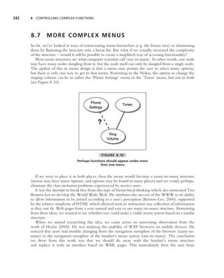 242   8 CONTROLLING COMPLEX FUNCTIONS




      8.7      MORE COMPLEX MENUS
      So far, we’ve looked at ways of restructuring menu hierarchies (e.g. the binary tree) or eliminating
      them by ﬂattening the structure into a linear list. But what if we actually increased the complexity
      of the structure – would it still be possible to create a simpliﬁed way of accessing functionality?
         Most menu structures are what computer scientists call ‘one-to-many’. In other words, one node
      may have many nodes dangling from it, but the node itself can only be dangled from a single node.
      The upshot of this in menu design is that a menu may permit the user to select many options,
      but there is only one way to get to that menu. Returning to the Nokia, the option to change the
      ringing volume can be in either the ‘Phone Settings’ menu or the ‘Tones’ menu, but not in both
      (see Figure 8.10).




                                                 FIGURE 8.10
                                  Perhaps functions should appear under more
                                                than one menu


         If we were to place it in both places, then the menu would become a many-to-many structure
      (menus may have many options, and options may be found in many places) and we could, perhaps,
      eliminate the class-inclusion problems experienced by novice users.
         It was the attempt to break free from this type of hierarchical thinking which also motivated Tim
      Berners-Lee to develop the World Wide Web. He attributes the success of the WWW to its ability
      to allow information to be joined according to a user’s perception (Berners-Lee, 2000), supported
      by the relative simplicity of HTML which allowed users to restructure any collection of information
      as they saw ﬁt. Web pages form a very natural and easy to use many-to-many structure. Borrowing
      from these ideas, we wanted to see whether one could make a viable menu system based on a similar
      structure.
         When we started researching this idea, we came across an interesting observation from the
      work of Heylar (2000). He was studying the usability of WAP browsers on mobile devices. He
      noticed that users had trouble changing from the navigation metaphor of the browser (many-to-
      many) to the navigation metaphor of the handset’s menu system (one-to-many). The conclusion
      we drew from this work was that we should do away with the handset’s menu structure
      and replace it with an interface based on WML pages. This immediately frees the user from
 