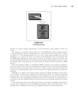 8.7   MORE COMPLEX MENUS        243




                                            FIGURE 8.11
                                        Initial WAP prototype


learning two separate interfaces and provides a system which they could conﬁgure to their own
needs.
    The simplest way to replace menu systems is to create WML pages which correspond directly
to existing structures. We have already built such a system based on the Nokia 5110, as shown
in Figure 8.11. This prototype presents the user with a home page providing access to local
information, or a remote site. If the user selects ‘local information’, they are presented with
the WML pages replacing the menu system. In this way, the menu becomes just another site
accessible through the browser. The only interactional beneﬁt of this prototype, however, is that
the navigation keys and paradigm for the menu system are identical to those required for a WML
browser.
    After some initial user studies, we modiﬁed the WML to present as many options as possible on
the screen at any one time. We then used indentation to provide the user with context information
about their choices (see Figure 8.12). In this way, we have created a system which exploits the
work put in to improving hierarchical menus but keeps the navigational beneﬁts of the previous
prototype.
    Although we conducted user design sessions with the low-ﬁdelity prototypes of this system,
it’s a lot harder to think of an experiment that would prove this to be a superior system than
existing menus – all we’re doing is altering the menu’s navigation, but not the actual structure of
the menu. We could repeat Heylar’s experiment with our new system, but we can guarantee we
would not see the same usability problems, as the menu system that caused the problems is no longer
present.
    In our opinion, the only way to really test this system is to conduct a longitudinal study wherein
we alter users’ cellphones to have the WML-based interface replace the regular menus. As no
manufacturer was willing to let us do this, the evaluation will have to wait for another time.
 