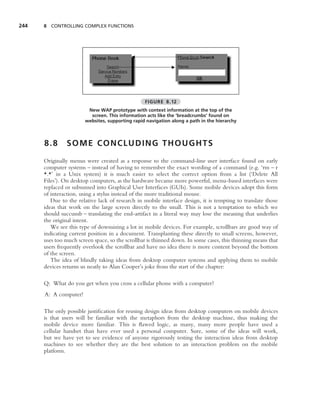 244   8 CONTROLLING COMPLEX FUNCTIONS




                                                 FIGURE 8.12
                        New WAP prototype with context information at the top of the
                         screen. This information acts like the ‘breadcrumbs’ found on
                       websites, supporting rapid navigation along a path in the hierarchy



      8.8      SOME CONCLUDING THOUGHTS

      Originally menus were created as a response to the command-line user interface found on early
      computer systems – instead of having to remember the exact wording of a command (e.g. ‘rm – r
      *.*’ in a Unix system) it is much easier to select the correct option from a list (‘Delete All
      Files’). On desktop computers, as the hardware became more powerful, menu-based interfaces were
      replaced or subsumed into Graphical User Interfaces (GUIs). Some mobile devices adopt this form
      of interaction, using a stylus instead of the more traditional mouse.
         Due to the relative lack of research in mobile interface design, it is tempting to translate those
      ideas that work on the large screen directly to the small. This is not a temptation to which we
      should succumb – translating the end-artifact in a literal way may lose the meaning that underlies
      the original intent.
         We see this type of downsizing a lot in mobile devices. For example, scrollbars are good way of
      indicating current position in a document. Transplanting these directly to small screens, however,
      uses too much screen space, so the scrollbar is thinned down. In some cases, this thinning means that
      users frequently overlook the scrollbar and have no idea there is more content beyond the bottom
      of the screen.
         The idea of blindly taking ideas from desktop computer systems and applying them to mobile
      devices returns us neatly to Alan Cooper’s joke from the start of the chapter:

      Q: What do you get when you cross a cellular phone with a computer?
      A: A computer!

      The only possible justiﬁcation for reusing design ideas from desktop computers on mobile devices
      is that users will be familiar with the metaphors from the desktop machine, thus making the
      mobile device more familiar. This is ﬂawed logic, as many, many more people have used a
      cellular handset than have ever used a personal computer. Sure, some of the ideas will work,
      but we have yet to see evidence of anyone rigorously testing the interaction ideas from desktop
      machines to see whether they are the best solution to an interaction problem on the mobile
      platform.
 
