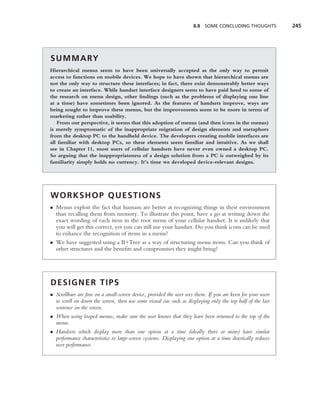 8.8 SOME CONCLUDING THOUGHTS            245




S U M M A RY
Hierarchical menus seem to have been universally accepted as the only way to permit
access to functions on mobile devices. We hope to have shown that hierarchical menus are
not the only way to structure these interfaces; in fact, there exist demonstrably better ways
to create an interface. While handset interface designers seem to have paid heed to some of
the research on menu design, other ﬁndings (such as the problems of displaying one line
at a time) have sometimes been ignored. As the features of handsets improve, ways are
being sought to improve these menus, but the improvements seem to be more in terms of
marketing rather than usability.
   From our perspective, it seems that this adoption of menus (and then icons in the menus)
is merely symptomatic of the inappropriate migration of design elements and metaphors
from the desktop PC to the handheld device. The developers creating mobile interfaces are
all familiar with desktop PCs, so these elements seem familiar and intuitive. As we shall
see in Chapter 11, most users of cellular handsets have never even owned a desktop PC.
So arguing that the inappropriateness of a design solution from a PC is outweighed by its
familiarity simply holds no currency. It’s time we developed device-relevant designs.




WORKSHOP QUESTIONS
• Menus exploit the fact that humans are better at recognizing things in their environment
  than recalling them from memory. To illustrate this point, have a go at writing down the
  exact wording of each item in the root menu of your cellular handset. It is unlikely that
  you will get this correct, yet you can still use your handset. Do you think icons can be used
  to enhance the recognition of items in a menu?
• We have suggested using a B+Tree as a way of structuring menu items. Can you think of
  other structures and the beneﬁts and compromises they might bring?




DESIGNER TIPS
• Scrollbars are ﬁne on a small-screen device, provided the user sees them. If you are keen for your users
  to scroll on down the screen, then use some visual cue such as displaying only the top half of the last
  sentence on the screen.
• When using looped menus, make sure the user knows that they have been returned to the top of the
  menu.
• Handsets which display more than one option at a time (ideally three or more) have similar
  performance characteristics to large-screen systems. Displaying one option at a time drastically reduces
  user performance.
 