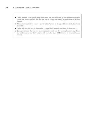 246   8 CONTROLLING COMPLEX FUNCTIONS




        • Unless you have a very speciﬁc group of end-users, you will never come up with a menu classiﬁcation
          system that pleases everyone. The best you can do is copy some widely accepted scheme or de-facto
          standard.
        • Menu structures should be concave – provide a lot of options at the top and bottom levels, but few in
          the middle.
        • Online help is a good idea for those under 35; paper-based manuals work better for those over 35.
        • If you provide more than one way to access a function make sure they are complementary (e.g. linear
          and random access) and don’t interfere with each other (e.g. WML browser vs hierarchical menu
          browser).
 