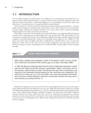 4   1 POSSIBILITIES




    1.1       INTRODUCTION
    For two billion people, the mobile phone (or ‘cellphone’) is an essential part of everyday life. It’s a
    business tool to clinch important deals; a ‘remote control’ for the real world, helping us cope with
    daily travel delay frustrations; a ‘relationship appliance’ to say goodnight to loved ones when away
    from home; a community device to organize political demonstrations.
       This most pervasive of devices has been used in times of great tragedy and personal loss – who can
    forget reports of poignant emergency last calls and texts; in joy and excitement; and, more banally,
    in many simple moments of commuter boredom. It’s a device that is truly a personal technology,
    helping people to feel safer, less lonely, more human.
       The statistics associated with the uptake and use of mobile phones are staggering. Many European
    countries have a penetration rate approaching 100% and, in places like Italy and Finland, it’s not
    uncommon to ﬁnd people who have several handsets. Mobile ownership certainly outstrips personal
    computer ownership dramatically, despite the technology being relatively new. While in 1993
    there were fewer than 10 million subscribers worldwide, by mid-2003 there were 10 times this
    number in China alone. In the same year, on average, Singaporean users sent and received over
    200 text messages a month, contributing to the worldwide trafﬁc of many billions of text messages
    monthly.



    BOX 1.1                  HOW TIMES HAVE CHANGED


       While today, anybody and everybody, at least in the Western world, can be a mobile
       user, things were very different half a century ago, as Jon Agar notes (Agar, 2004):

       In 1954, the Marquis of Donegal heard that the Duke of Edinburgh possessed a mobile
       radio set with which he phoned through to Buckingham Palace – and anyone else on
       the network – while driving in London. The Marquis was more than a little jealous, and
       enquired of the Postmaster General whether he, too, could have such a telephone. The
       polite but ﬁrm reply was ‘no’. In the mid-1950s, if you were the husband of the Queen
       you could have a mobile telephone connection to the public network. But if you were a
       mere marquis, you could go whistle. ■




       Despite this satisfying success story, there have been some disappointments in the way other aspects
    of the mobile market have developed over recent years. While the ﬁrst quarter of 2005 saw a further
    180 million-plus telephone handset sales, just – the ‘just’ emphasizing how spectacular telephone sales
    were – three million people bought a handheld computer. On top of this, the mobile telephone
    industry’s pleasure in money made from basic services is tempered by unenthusiastic consumer
    responses to some advanced devices and services. Even with a great deal of marketing, early attempts
    to convert users to technologies such as WAP, video calling, and a whole host of mobile payment
    schemes, ﬂopped.
 