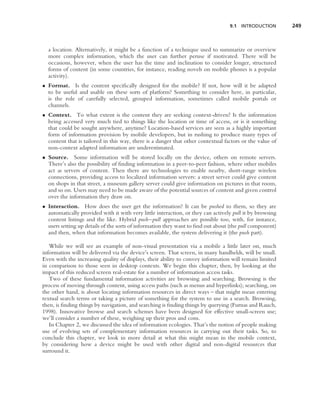 9.1 INTRODUCTION        249



  a location. Alternatively, it might be a function of a technique used to summarize or overview
  more complex information, which the user can further peruse if motivated. There will be
  occasions, however, when the user has the time and inclination to consider longer, structured
  forms of content (in some countries, for instance, reading novels on mobile phones is a popular
  activity).
• Format. Is the content speciﬁcally designed for the mobile? If not, how will it be adapted
  to be useful and usable on these sorts of platform? Something to consider here, in particular,
  is the role of carefully selected, grouped information, sometimes called mobile portals or
  channels.
• Context. To what extent is the content they are seeking context-driven? Is the information
  being accessed very much tied to things like the location or time of access, or is it something
  that could be sought anywhere, anytime? Location-based services are seen as a highly important
  form of information provision by mobile developers, but in rushing to produce many types of
  content that is tailored in this way, there is a danger that other contextual factors or the value of
  non-context adapted information are underestimated.
• Source. Some information will be stored locally on the device, others on remote servers.
  There’s also the possibility of ﬁnding information in a peer-to-peer fashion, where other mobiles
  act as servers of content. Then there are technologies to enable nearby, short-range wireless
  connections, providing access to localized information servers: a street server could give content
  on shops in that street, a museum gallery server could give information on pictures in that room,
  and so on. Users may need to be made aware of the potential sources of content and given control
  over the information they draw on.
• Interaction. How does the user get the information? It can be pushed to them, so they are
  automatically provided with it with very little interaction, or they can actively pull it by browsing
  content listings and the like. Hybrid push–pull approaches are possible too, with, for instance,
  users setting up details of the sorts of information they want to ﬁnd out about (the pull component)
  and then, when that information becomes available, the system delivering it (the push part).

   While we will see an example of non-visual presentation via a mobile a little later on, much
information will be delivered via the device’s screen. That screen, in many handhelds, will be small.
Even with the increasing quality of displays, their ability to convey information will remain limited
in comparison to those seen in desktop contexts. We begin this chapter, then, by looking at the
impact of this reduced screen real-estate for a number of information access tasks.
   Two of these fundamental information activities are browsing and searching. Browsing is the
process of moving through content, using access paths (such as menus and hyperlinks); searching, on
the other hand, is about locating information resources in direct ways – that might mean entering
textual search terms or taking a picture of something for the system to use in a search. Browsing,
then, is ﬁnding things by navigation, and searching is ﬁnding things by querying (Furnas and Rauch,
1998). Innovative browse and search schemes have been designed for effective small-screen use;
we’ll consider a number of these, weighing up their pros and cons.
   In Chapter 2, we discussed the idea of information ecologies. That’s the notion of people making
use of evolving sets of complementary information resources in carrying out their tasks. So, to
conclude this chapter, we look in more detail at what this might mean in the mobile context,
by considering how a device might be used with other digital and non-digital resources that
surround it.
 