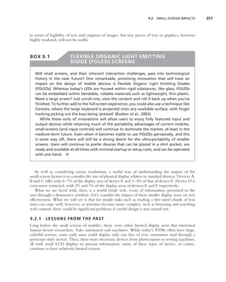 9.2 SMALL-SCREEN IMPACTS         251



in terms of legibility of text and crispness of images, but tiny pieces of text or graphics, however
highly rendered, will not be usable.



BOX 9.1                  FLEXIBLE ORGANIC LIGHT EMITTING
                         DIODE (FOLED) SCREENS

   Will small screens, and their inherent interaction challenges, pass into technological
   history in the near future? One remarkable, promising innovation that will have an
   impact on the design of mobile devices is Flexible Organic Light Emitting Diodes
   (FOLEDs). Whereas today’s LEDs are housed within rigid substances, like glass, FOLEDs
   can be embedded within bendable, rollable materials such as lightweight, thin plastic.
   Need a large screen? Just unroll one, view the content and roll it back up when you’ve
   ﬁnished. To further add to the full-screen experience, you could also use a technique like
   Canesta, where the large keyboard is projected onto any available surface, with ﬁnger
   tracking picking out the keys being ‘pressed’ (Roeber et al., 2003).
      While these sorts of innovations will allow users to enjoy fully featured input and
   output devices while retaining much of the portability advantages of current mobiles,
   small screens (and input controls) will continue to dominate the market, at least in the
   medium-term future. Even when it becomes viable to use FOLEDs pervasively, and this
   is some way off, there will still be a strong desire for the ultra-portability of smaller
   screens. Users will continue to prefer devices that can be placed in a shirt pocket, are
   ready and available at all times with minimal startup or setup costs, and can be operated
   with one hand. ■



   As well as considering screen resolutions, a useful way of understanding the impact of the
small-screen factors is to consider the size of physical display relative to standard devices. Devices A,
B and C offer only 6–7% of the display area of device E and 3–4% of that of device F. Device D is
even more restricted, with 2% and 1% of the display areas of devices E and F respectively.
   What we are faced with, then, is a world (wide web, even) of information, presented to the
user through a diminutive window. Let’s consider the impact of these smaller display areas on user
effectiveness. What we will see is that for simple tasks such as reading a bite-sized chunk of text
users can cope well; however, as activities become more complex, such as browsing and searching
web content, there could be signiﬁcant problems if careful design is not carried out.

9.2.1     LESSONS FROM THE PAST
Long before the small screens of mobiles, there were other limited display areas that interested
human factors researchers. Take automated cash machines. While today’s ATMs often have large,
colorful screens, some early ones could display only one line of text, sometimes read through a
periscope-style viewer. Then, there were electronic devices from photocopiers to sewing machines,
all with small LCD displays to present information; many of these types of device, of course,
continue to have relatively limited screens.
 