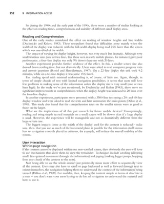 252   9 INFORMATION ACCESS




         So during the 1980s and the early part of the 1990s, there were a number of studies looking at
      the effect on reading times, comprehension and usability of different-sized display areas.

      Reading and Comprehension
      One of the early studies considered the effect on reading of window heights and line widths
      (Duchnicky and Kolers, 1983). These researchers found that difﬁculties arose mainly when the
      width of the display was reduced, with the full-width display being read 25% faster than the screen
      which was one-third of the width.
         The impact of varying the display height, however, was very much less dramatic. Although very
      small window sizes (one or two lines, like those seen in early mobile phones, for instance) gave poor
      performance, a four-line display was only 9% slower than one with 20 lines.
         Another experiment provides further evidence of the effect. In this, a smaller screen size also
      slowed down reading time, but not dramatically. Users were asked to read computer program texts
      and answer questions (Resiel and Shneiderman, 1987). On a 22-line display this task took 9.2
      minutes, while on a 60-line display it was some 15% faster.
         Fast reading speed with minimal understanding is, of course, of little use. Again, though, in
      terms of simple chunks of text with limited navigation possibilities, it seems that users will have
      few problems in making sense of the information unless the display size is very small (one or two
      lines high). In the study we’ve just mentioned, by Duchnicky and Kolers (1983), there were no
      signiﬁcant improvements in comprehension when the display height was increased to 20 lines over
      the four-line display.
         In another experiment, participants were presented with a 3500-line text using a 20- and 60-line
      display window and were asked to read the texts and later summarize the main points (Dillon et al.,
      1990). This study also found that the comprehension rates on the smaller screen were as good as
      those on the larger.
         What are the implications of all this past research for future mobile devices? Unsurprisingly,
      reading and using simple textual materials on a small screen will be slower than if a large display
      is used. However, the experience will be manageable and not so dramatically different from the
      large-screen case.
         The biggest impacts come as the width of the display used for the content is reduced – make
      sure, then, that you use as much of the horizontal plane as possible for the information itself: menu
      bars or navigation controls placed in columns, for example, will reduce the overall usability of the
      system.

      User Interaction
      Within-page navigation
      If the content cannot be displayed within one non-scrolled screen, then obviously the user will have
      to use mechanisms that allow them to view the remainder. Techniques include scrolling (allowing
      small, ﬁne-grained movement through the information) and paging (making bigger jumps, hopping
      from one chunk of the content to the next).
          Not being able to see the whole doesn’t just potentially mean more effort to sequentially view
      all the content. Users may also have to scroll or page backward as well as forward through text to
      orient themselves, the navigation helping them to understand the context of the information being
      viewed (Dillon et al., 1990). For mobiles, then, keeping the content simple in terms of structure is
      a must – you don’t want your users having to do lots of navigation to understand the material and
      how to use it.
 
